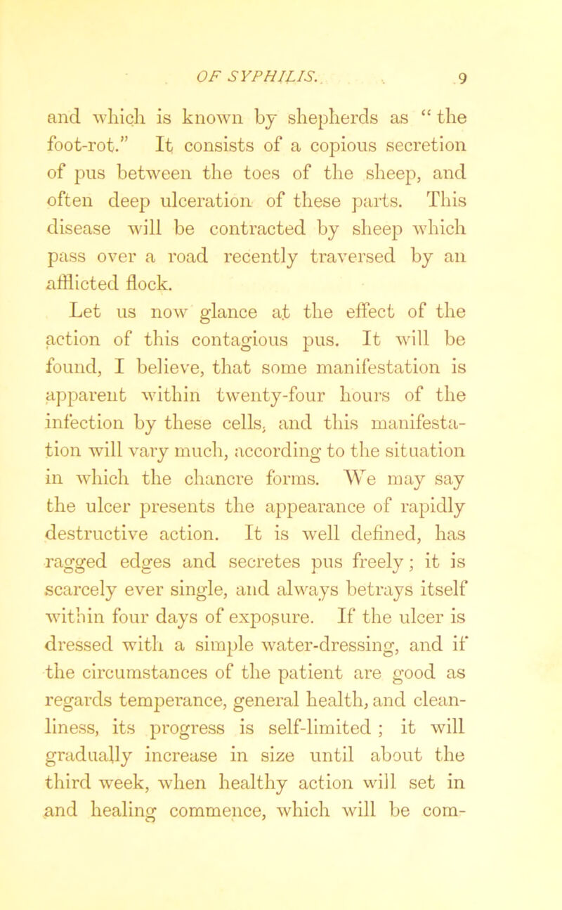 and which is known by shepherds as “ the foot-rot.” It consists of a copious secretion of pus between the toes of the sheep, and often deep ulceration of these parts. This disease will be contracted by sheep which pass over a road recently traversed by an afflicted flock. Let us now glance at the effect of the action of this contagious pus. It will be found, I believe, that some manifestation is apj^arent within twenty-four hours of the infection by these cells, and this manifesta- tion will vary much, according to the situation in which the chancre forms. We may say the ulcer presents the appearance of rapidly destructive action. It is well defined, has ragged edges and secretes pus freely; it is scarcely ever single, and always betrays itself within four days of expogure. If the ulcer is dressed with a simple water-dressing, and if the circumstances of the patient are good as regards temperance, general health, and clean- liness, its progress is self-limited ; it will gradually increase in size until about the third week, when healthy action will set in and healing commence, which will be com-