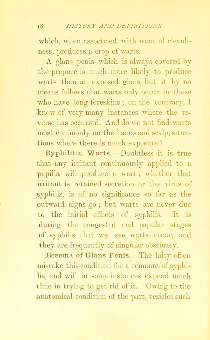 wliicL, when associated want of cleanli- ness, produces a crop of warts. A glans penis which is always covered Ijy’ the prepuce is much more likely to produce warts than an exposed glans, hut it by^ no means follows that warts only occur in those who have long foreskins ; on the contrary, I know of very many instances where the re- verse has occurred. And do we not find warts most commonly on the hands and scalp, situa- tions where there is much exposure ? Syphilitic Warts.—Doubtless it is true that any irritant continuously applied to a j)apiila will produce a wart; whether that irritant is retained secretion or the virus of syphilis, is of no significance so far as the outward signs go ; but warts are never due to the initial effects of syphilis. It is during the congested and papular stages of syphilis that we see warts occur, and they are frequently of singular obstinacy. Eczema of Glans Penis.—The laitv often %/ mistake this condition for a remnant of syphi- lis, and will in some instances expend much time in trying to get rid of it. Owing to the anatomical condition of the part, vesicles such