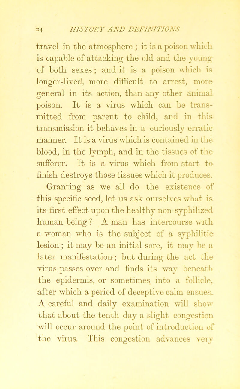 travel in the atmosphere ; it is a poison which is capable of attacking the old and the young of both sexes; and it is a poison which is longer-lived, more difficult to arrest, more general in its action, than any other animal poison. It is a virus which can be trans- mitted from parent to child, and in this transmission it behaves in a curiously eiTatic manner. It is a virus which is contained in the blood, in the lymph, and in the tissues of the sufferer. It is a vmus which from start to ffnish destroys those tissues which it produces. Granting as we all do the existence of this specific seed, let us ask ourselves what is its first effect upon the healthy non-syphihzed human being ? A man has intercourse with a woman who is the subject of a syphilitic lesion ; it may be an initial sore, it may be a later manifestation: but durincr the act the ^ O virus passes over and finds its way beneath the epidermis, or sometimes into a follicle, after which a period of deceptive calm ensues. A careful and daily examination will show that about the tenth day a slight congestion will occur around the point of introduction of the virus. This congestion advances very