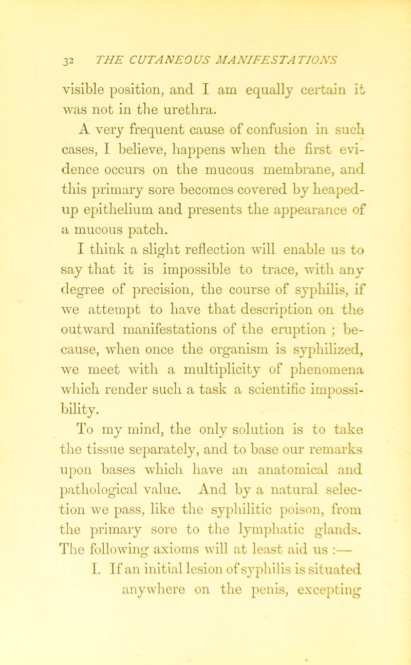 visible position, and I am equally certain it was not in the urethra. A very frequent cause of confusion in such cases, I believe, happens when the first evi- dence occurs on the mucous membrane, and this primary sore becomes covered by heaped- up epithelium and presents the appearance of a mucous patch. I think a slight reflection will enable us to say that it is impossible to trace, with any degree of precision, the course of syphilis, if we attempt to have that description on the outward manifestations of the eruption ; be- cause, when once the organism is syphilized, we meet with a multiplicity of phenomena which render such a task a scientific impossi- bility. To my mind, the only solution is to take the tissue separately, and to base our remarks upon bases which have an anatomical and pathological value. And by a natural selec- tion we pass, like the syphilitic poison, from the primary sore to the lymphatic glands. The following axioms will at least aid us :— I. If an initial lesion of syphilis is situated anywliere on the penis, excepting