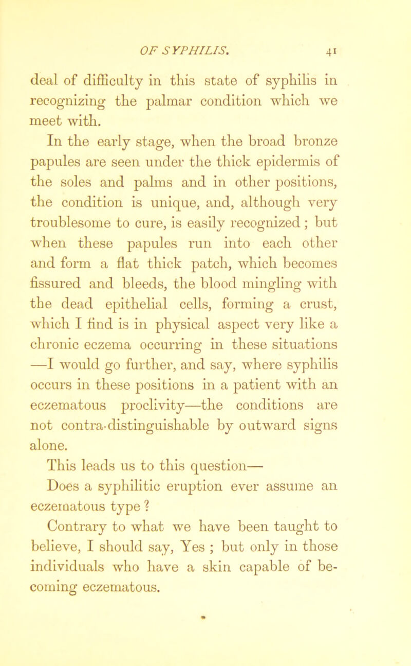 deal of difficulty in this state of syphilis in recognizing the palmar condition which we meet with. In the early stage, when the broad bronze papules are seen under the thick epidermis of the soles and palms and in other positions, the condition is unique, and, although very troublesome to cure, is easily recognized ; but when these papules run into each other and form a flat thick patch, which becomes fissured and bleeds, the blood mingling with the dead epithelial cells, forming a crust, which I find is in physical aspect very like a chronic eczema occurring in these situations —I would go further, and say, where syphilis occurs in these positions in a patient with an eczematous proclivity—the conditions are not contra-distinguishable by outward signs alone. This leads us to this question— Does a syphilitic eruption ever assume an eczeroatous type ? Contrary to what we have been taught to believe, I should say. Yes ; but only in those individuals who have a skin capable of be- coming eczematous.