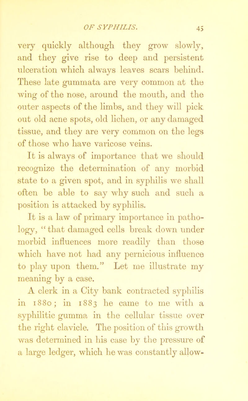 very quickly although they grow slowly, and they give rise to deep and j^ersistent ulceration which always leaves scars behind. These late guminata are very common at the wing of the nose, around the mouth, and the outer aspects of the limbs, and they will pick out old acne spots, old lichen, or any damaged tissue, and they are very common on the legs of those who have varicose veins. It is always of importance that we should recognize the determination of any morbid state to a given spot, and in syphilis we shall often be able to say why such and such a position is attacked by syphilis. It is a law of primary importance in patho- logy, “ that damaged cells break down under morbid influences more readily than those which have not had any pernicious influence to play upon them.” Let me illustrate my meaning by a case. A clerk in a City bank contracted syphilis in 1880; in 1883 he came to me with a syphilitic gumma in the cellular tissue over the right clavicle. The position of this growth was determined in his case by the pressure of a large ledger, which he was constantly allow-