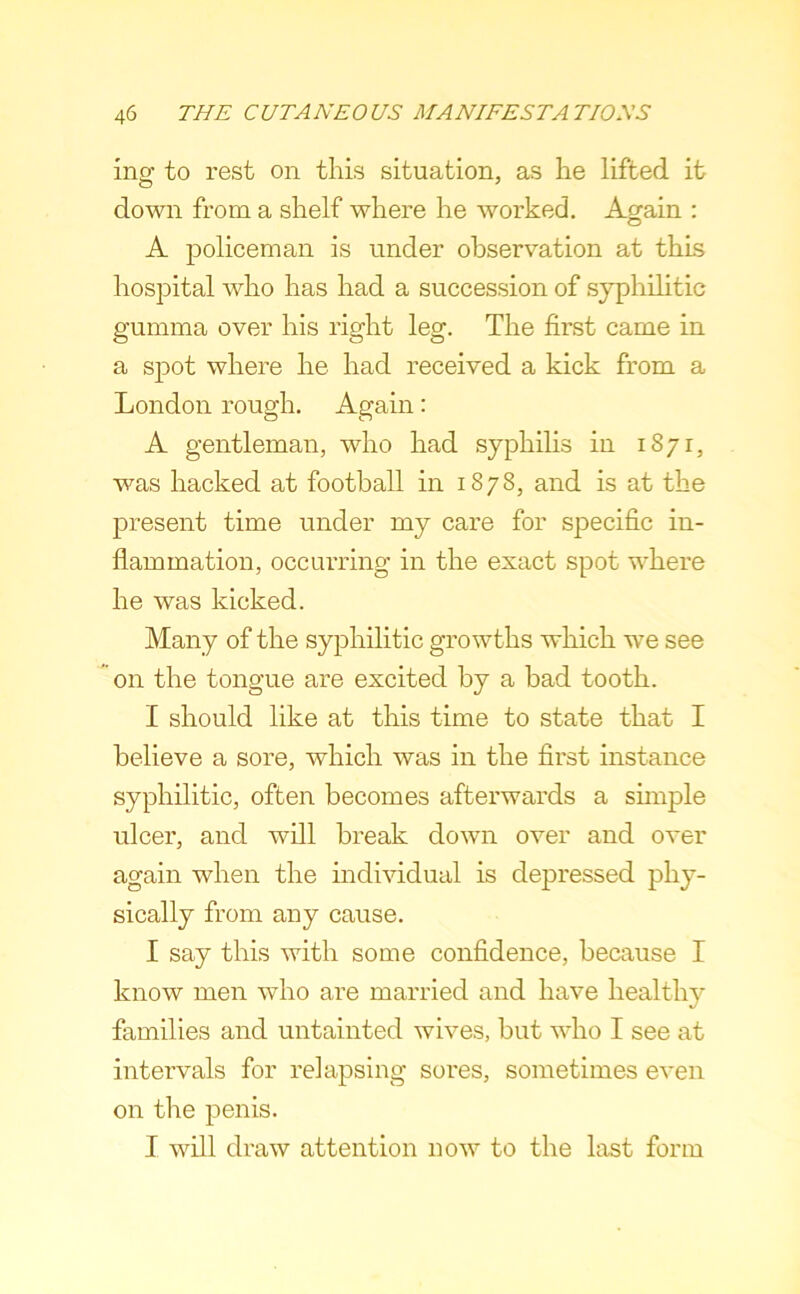 ing to rest on this situation, as he lifted it down from a shelf where he worked. Again : A policeman is under observation at this hospital who has had a succession of syphilitic gumma over his right leg. The first came in a spot where he had received a kick from a London rough. Again: A gentleman, who had syphilis in 1871, was hacked at football in 1878, and is at the present time under my care for specific in- flammation, occurring in the exact spot where he was kicked. Many of the syphilitic growths which we see on the tongue are excited by a bad tooth. I should like at this time to state that I believe a sore, which was in the first instance syphilitic, often becomes afterwards a sunple ulcer, and will break down over and over again when the mdividual is depressed phy- sically from any cause. I say this with some confidence, because I know men who are married and have healthy families and untainted wives, but who I see at intervals for relapsing sores, sometimes even on the penis. I will draw attention now to the last form