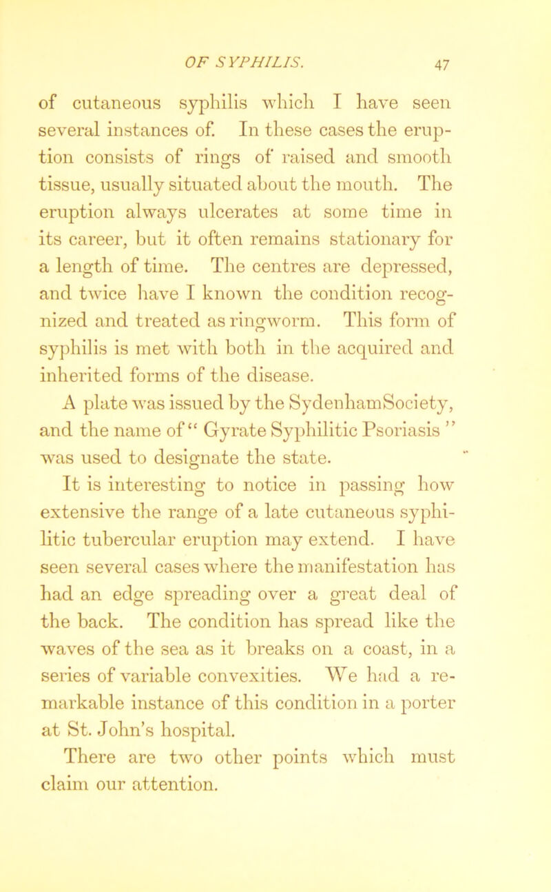 of cutaneous syphilis which I have seen several instances of. In these cases the erup- tion consists of rings of raised and smooth tissue, usually situated about the mouth. The eruption always ulcerates at some time in its career, but it often remains stationary for a length of time. The centres are depressed, and twice have I known the condition recog- nized and treated as ringworm. This form of syphilis is met with both in the acquired and inherited forms of the disease. A plate was issued by the SydenhamSociety, and the name of “ Gyrate Syphilitic Psoriasis ” was used to designate the state. It is interesting to notice in passing how extensive the range of a late cutaneous syphi- litic tubercular eruption may extend. I have seen several cases where the manifestation has had an edge spreading over a great deal of the back. The condition has spread like the waves of the sea as it breaks on a coast, in a series of variable convexities. We Inid a re- markable instance of this condition in a porter at St. John’s hospital. There are two other points which must claim our attention.