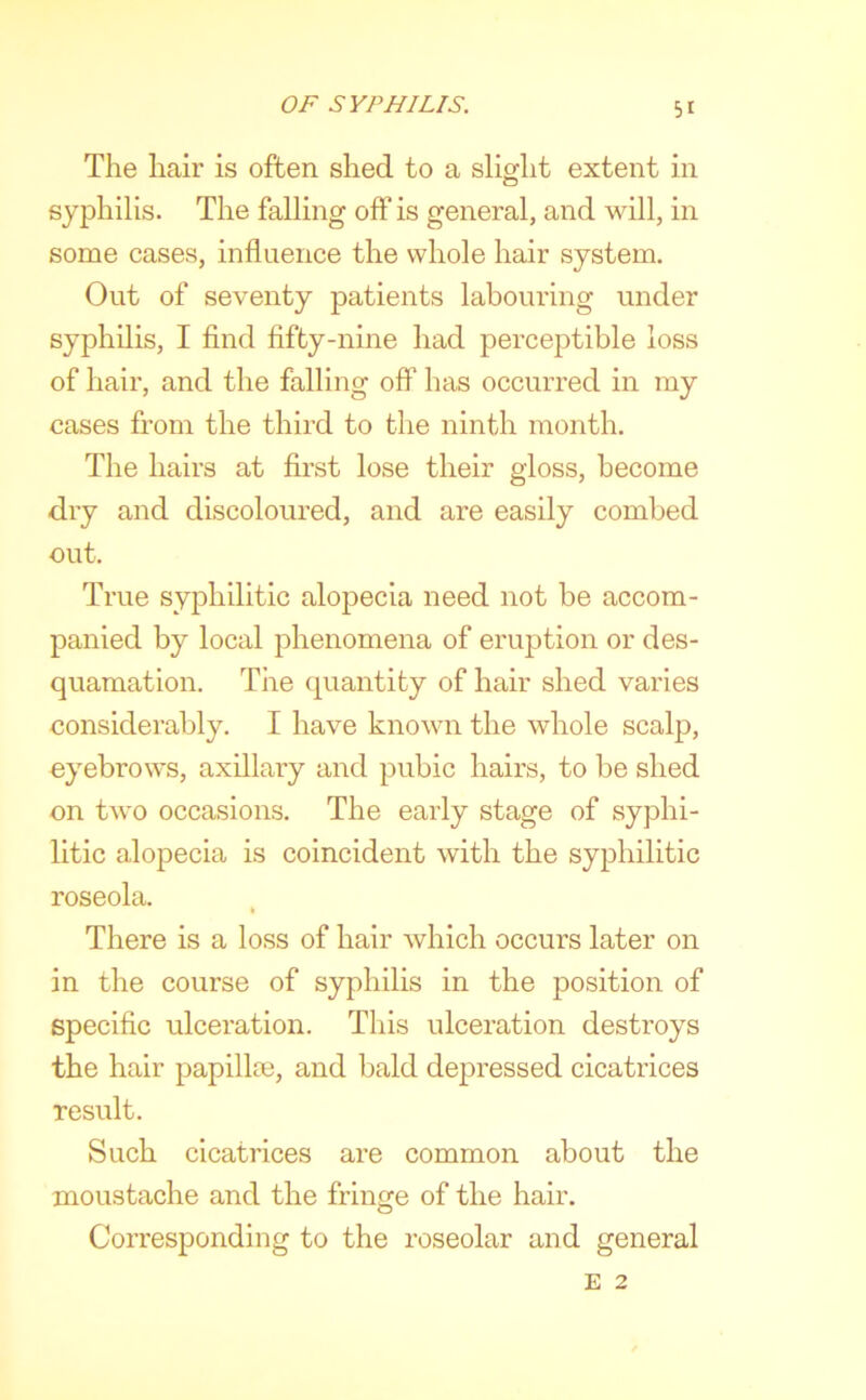 The hair is often shed to a slight extent in syphilis. The falling off is general, and will, in some cases, influence the whole hair system. Out of seventy patients labouring under syphilis, I find fifty-nine had perceptible loss of hair, and the falling off has occurred in my cases from the third to the ninth month. The hairs at first lose their gloss, become dry and discoloured, and are easily combed out. True syphilitic alopecia need not be accom- panied by local phenomena of eruption or des- quamation. The quantity of hair shed varies considerably. I have known the whole scalp, eyebrows, axillary and pubic hairs, to be shed on two occasions. The early stage of syphi- litic alopecia is coincident with the syphilitic roseola. There is a loss of hair which occurs later on in the course of syphilis in the position of specific ulceration. This ulceration destroys the hair papillm, and bald depressed cicatrices result. Such cicatrices are common about the moustache and the fringe of the hair. Corresponding to the roseolar and general E 2