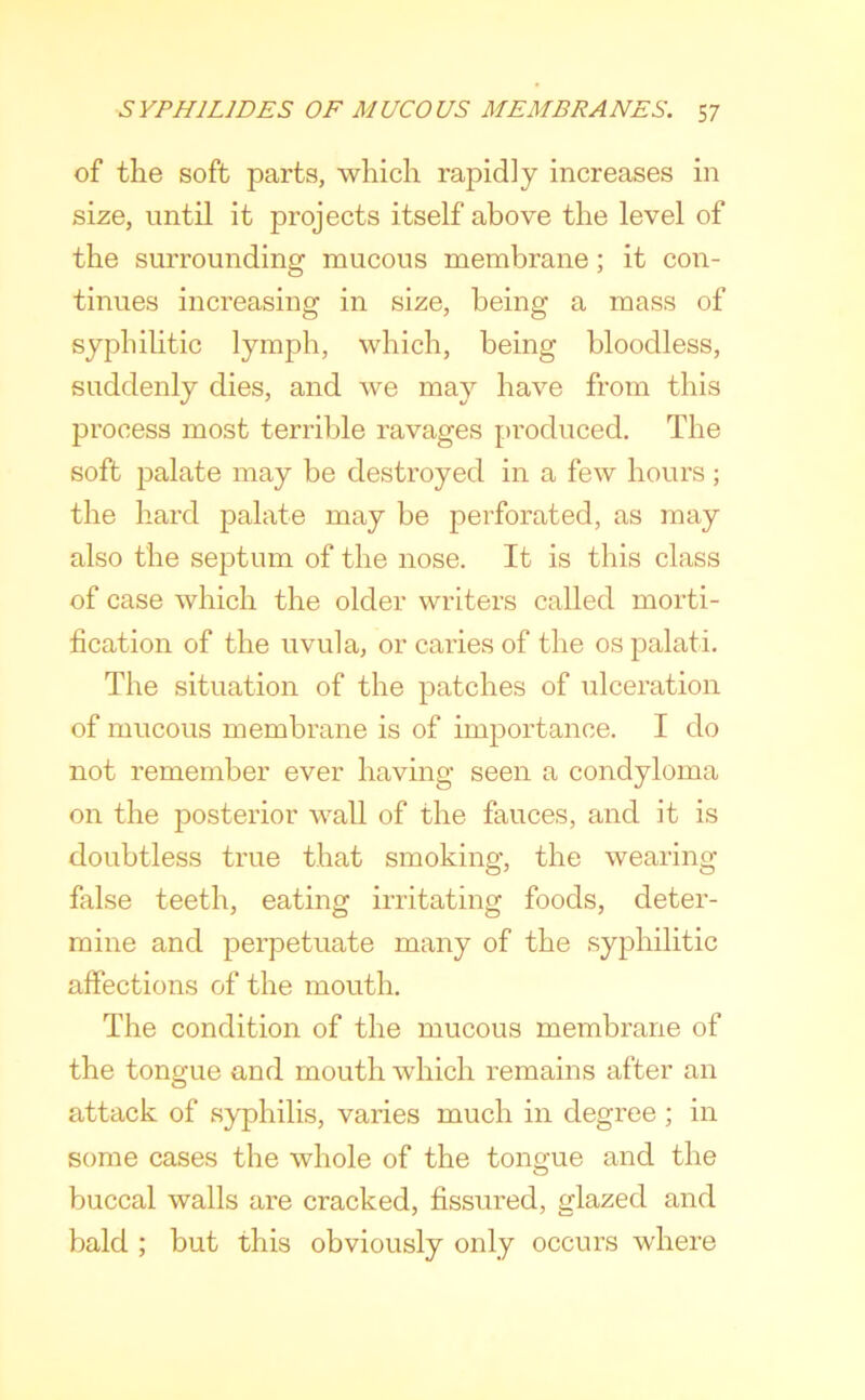 of the soft parts, which rapidly increases in size, until it projects itself above the level of the surrounding mucous membrane; it con- tinues increasing in size, being a mass of syphiUtic lymph, which, being bloodless, suddenly dies, and we may have from this process most terrible ravages produced. The soft palate may be destroyed in a few hours ; the hard palate may be perforated, as may also the septum of the nose. It is this class of case which the older writers called morti- fication of the uvula, or caries of the os palati. The situation of the patches of ulceration of mucous membrane is of importance. I do not remember ever having seen a condyloma on the posterior wall of the fauces, and it is doubtless true that smoking, the wearing false teeth, eating irritating foods, deter- mine and perpetuate many of the syphilitic affections of the mouth. The condition of the mucous membrane of the tongue and mouth which remains after an attack of syphilis, varies much in degree ; in some cases the whole of the tongue and the buccal walls are cracked, fissured, glazed and bald ; but this obviously only occurs where