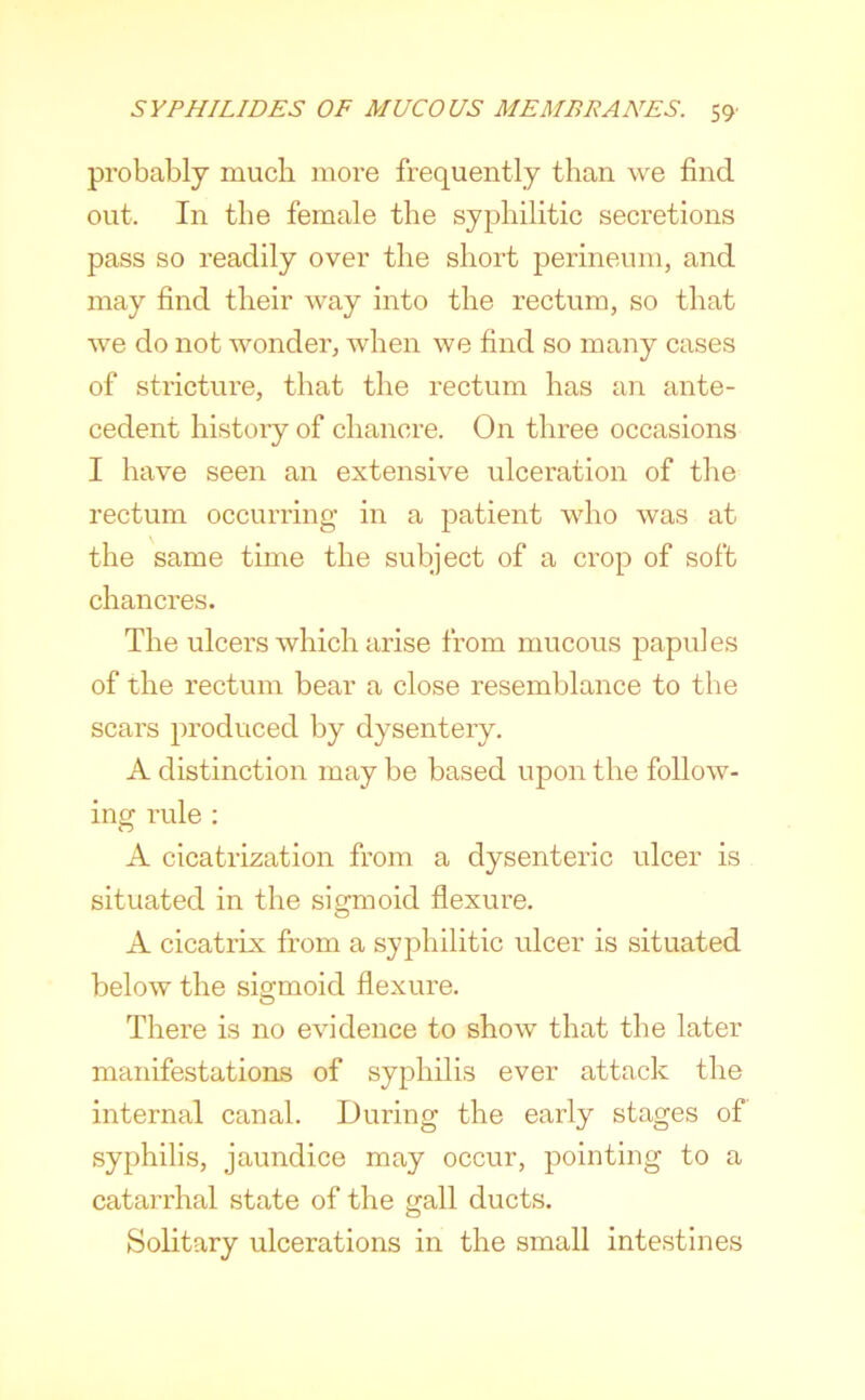 probably much more frequently than we find out. In the female the syphilitic secretions pass so readily over the short perineum, and may find their way into the rectum, so that we do not wonder, when we find so many cases of stricture, that the rectum has an ante- cedent history of chancre. On three occasions I have seen an extensive ulceration of the rectum occurring in a patient who was at the same time the subject of a crop of soft chancres. The ulcers which arise from mucous papules of the rectum bear a close resemblance to the scars produced by dysentery. A distinction may be based upon the follow- ing rule ; A cicatrization from a dysenteric ulcer is situated in the sigmoid flexure. A cicatrix from a syphilitic ulcer is situated below the sigmoid flexure. There is no evidence to show that the later manifestations of syphilis ever attack the internal canal. During the early stages of syphilis, jaundice may occur, pointing to a catarrhal state of the gall ducts. Solitary ulcerations in the small intestines