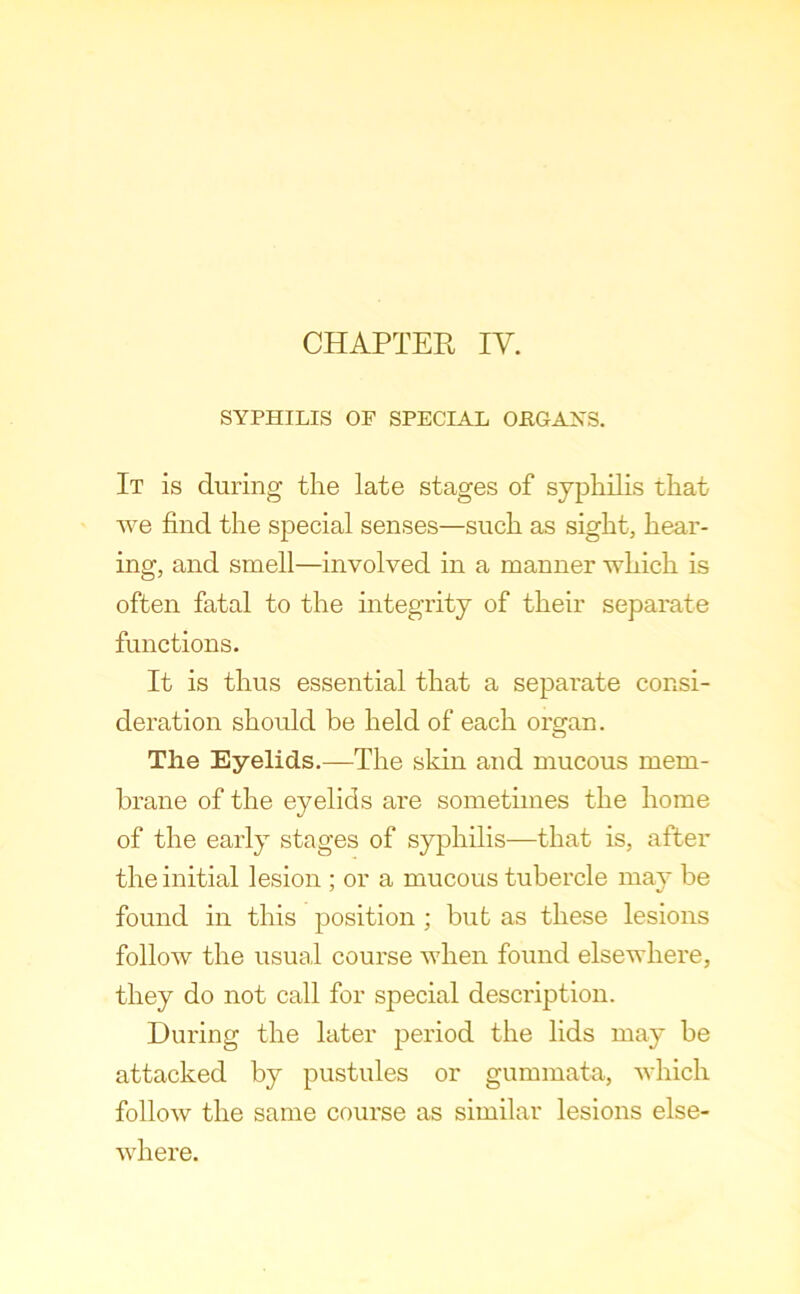 SYPHILIS OF SPECIAL OPGAXS. It is during the late stages of syphilis that we find the special senses—such as sight, hear- ing, and smell—involved in a manner which is often fatal to the integrity of their separate functions. It is thus essential that a separate consi- deration should be held of each organ. o Tlie Eyelids.—The skin and mucous mem- brane of the eyelids are sometimes the home of the early stages of syphilis—that is, after the initial lesion ; or a mucous tubercle may be found in this position ; but as these lesions follow the usual course when found elsewhere, they do not call for special description. During the later period the lids may be attacked by pustules or gummata, which follow the same course as similar lesions else- where.