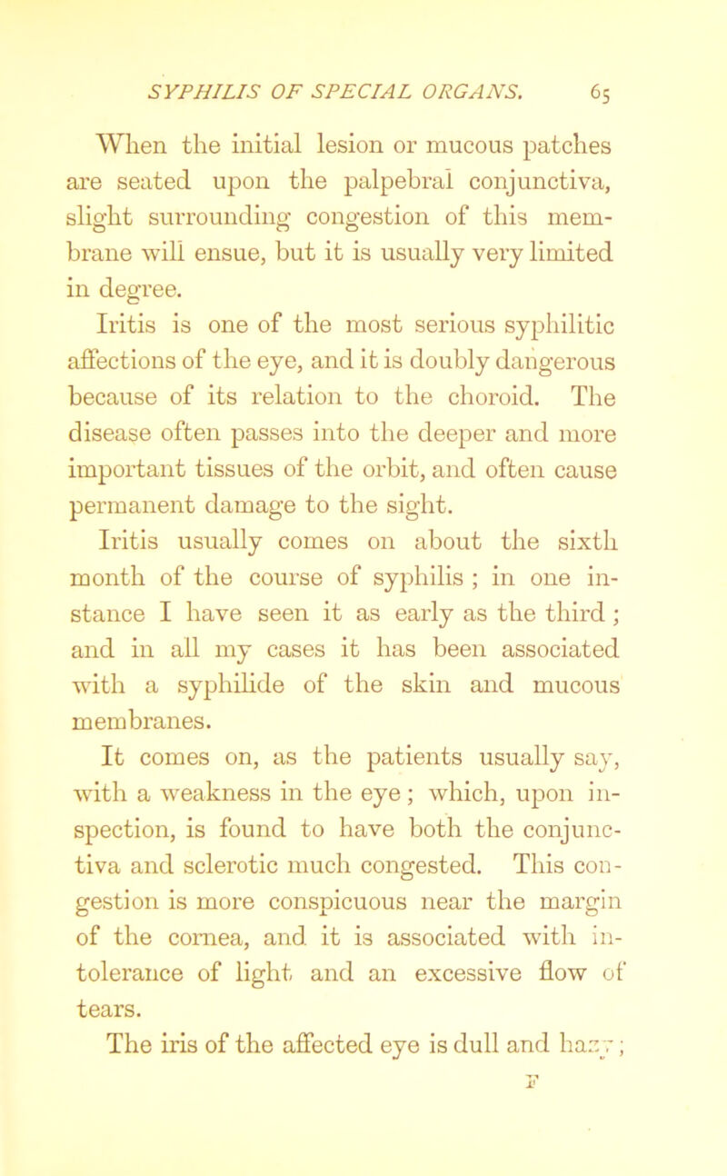 When the initial lesion or mucous patches are seated upon the palpebral conjunctiva, slight surrounding congestion of this mem- brane will ensue, but it is usually very limited in degree. Iritis is one of the most serious syphilitic affections of the eye, and it is doubly dangerous because of its relation to the choroid. The disease often passes into the deeper and more important tissues of the orbit, and often cause permanent damage to the sight. Iritis usually comes on about the sixth month of the course of syphilis ; in one in- stance I have seen it as early as the third ; and in all my cases it has been associated with a syphihde of the skin and mucous membranes. It comes on, as the patients usually say, with a weakness in the eye ; which, upon in- spection, is found to have both the conjunc- tiva and sclerotic much congested. This con- gestion is more conspicuous near the margin of the cornea, and it is associated with in- tolerance of light and an excessive flow of tears. The iris of the affected eye is dull and hany;