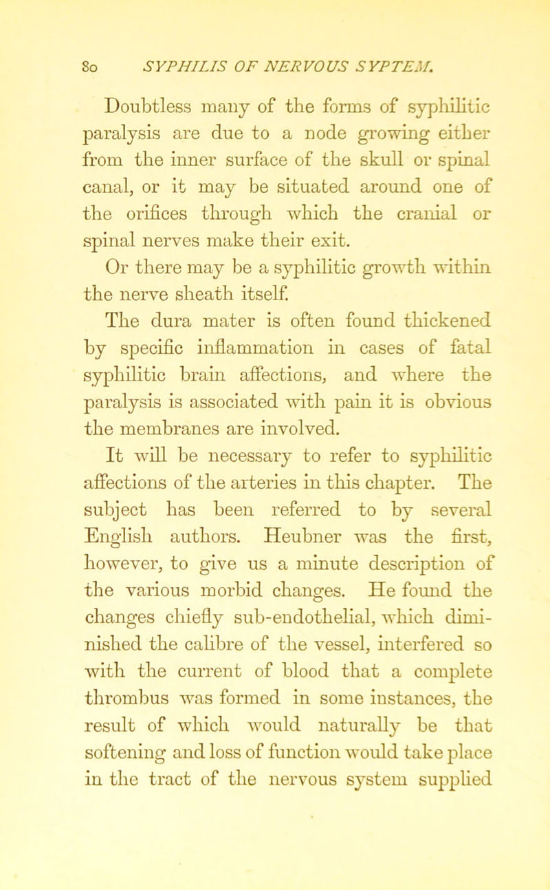 Doubtless many of the forms of syphilitic paralysis are due to a node growing either from the inner surface of the skull or spinal canal, or it may be situated around one of the orifices through which the cranial or spinal nerves make their exit. Or there may be a syphilitic growth within the nerve sheath itself The dura mater is often found thickened by specific inflammation in cases of fatal syphilitic brain affections, and where the paralysis is associated with pain it is obvious the membranes are involved. It will be necessary to refer to syphilitic affections of the arteries in this chapter. The subject has been referred to by several English authors. Heubner was the first, however, to give us a minute description of the various morbid changes. He found the changes chiefly sub-endothelial, which dimi- nished the cahbre of the vessel, interfered so with the current of blood that a complete thrombus was formed in some instances, the result of which would naturally be that softening and loss of function would take place in the tract of the nervous system supplied