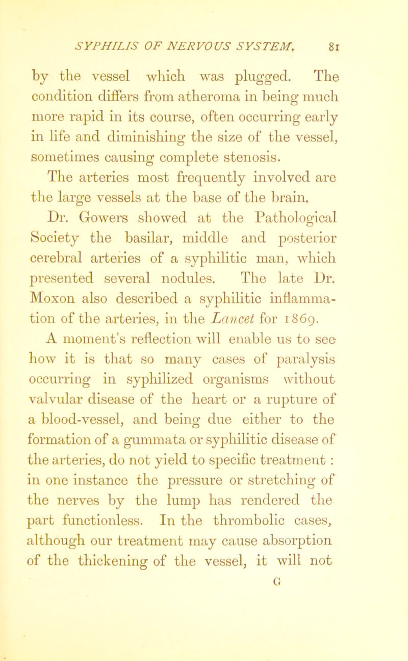 by the vessel which was plugged. The condition differs from atheroma in being much more rapid in its course, often occurring early m life and diminishing the size of the vessel, sometimes causing complete stenosis. The arteries most frequently involved are the large vessels at the base of the brain. Dr. Gowers showed at the Pathological Society the basilar, middle and posterior cerebral arteries of a syphilitic man, which presented several nodules. The late Dr. Moxon also described a syphilitic inflamma- tion of the arteries, in the Lancet for 1869. A moment’s reflection will enable us to see how it is that so many cases of paralysis occurring in syphilized organisms without valvular disease of the heart or a rupture of a blood-vessel, and being due either to the formation of a gummata or syphilitic disease of the arteries, do not yield to specific treatment: in one instance the pressure or stretching of the nerves by the lump has rendered the part functionless. In the thrombolic cases, although our treatment may cause absorption of the thickening of the vessel, it will not