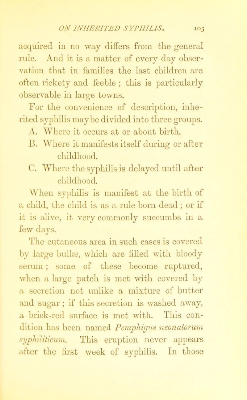 acquired in no way differs from tlie general rule. And it is a matter of every day obser- vation that in families the last children are often rickety and feeble ; this is particularly observable in largfe towns. For the convenience of description, inhe- rited syphilis maybe divided into three groups. A. Where it occurs at or about birth. B. Where it manifests itself during or after childhood. C. Where the syphilis is delayed until after childhood. When syphilis is manifest at the birth of a child, the child is as a rule born dead; or if it is alive, it very commonly succumbs in a few daj’s. The cutaneous area in such cases is covered by large bullae, which are filled with bloody serum; some of these become ruptured, when a large patch is met with covered by a secretion not unlike a mixture of butter and sugar; if this secretion is washed away, a brick-red surface is met with. This con- dition has been named Pemphigus neonatorum sypldliticum. This eruption never appears after the first week of syphilis. In those