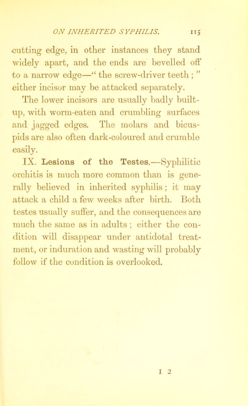 cutting edge, in other instances they stand widely apart, and the ends are bevelled off to a narrow edge—“ the screw-driver teeth ; ” cither incisor may be attacked separately. The lower incisors are usually badly built- up, with worm-eaten and crumbling surfaces and jagged edges. The molars and bicus- pids are also often dark-coloured and crumble easily. IX. Lesions of the Testes.—Syphilitic orchitis is much more common than is gene- rally believed in inherited syphilis; it may attack a child a few weeks after birth. Both testes usually suffer, and the consequences are much the same as in adults ; either the con- dition will disappear under antidotal treat- ment, or induration and wasting will probably follow if the condition is overlooked. 1 2