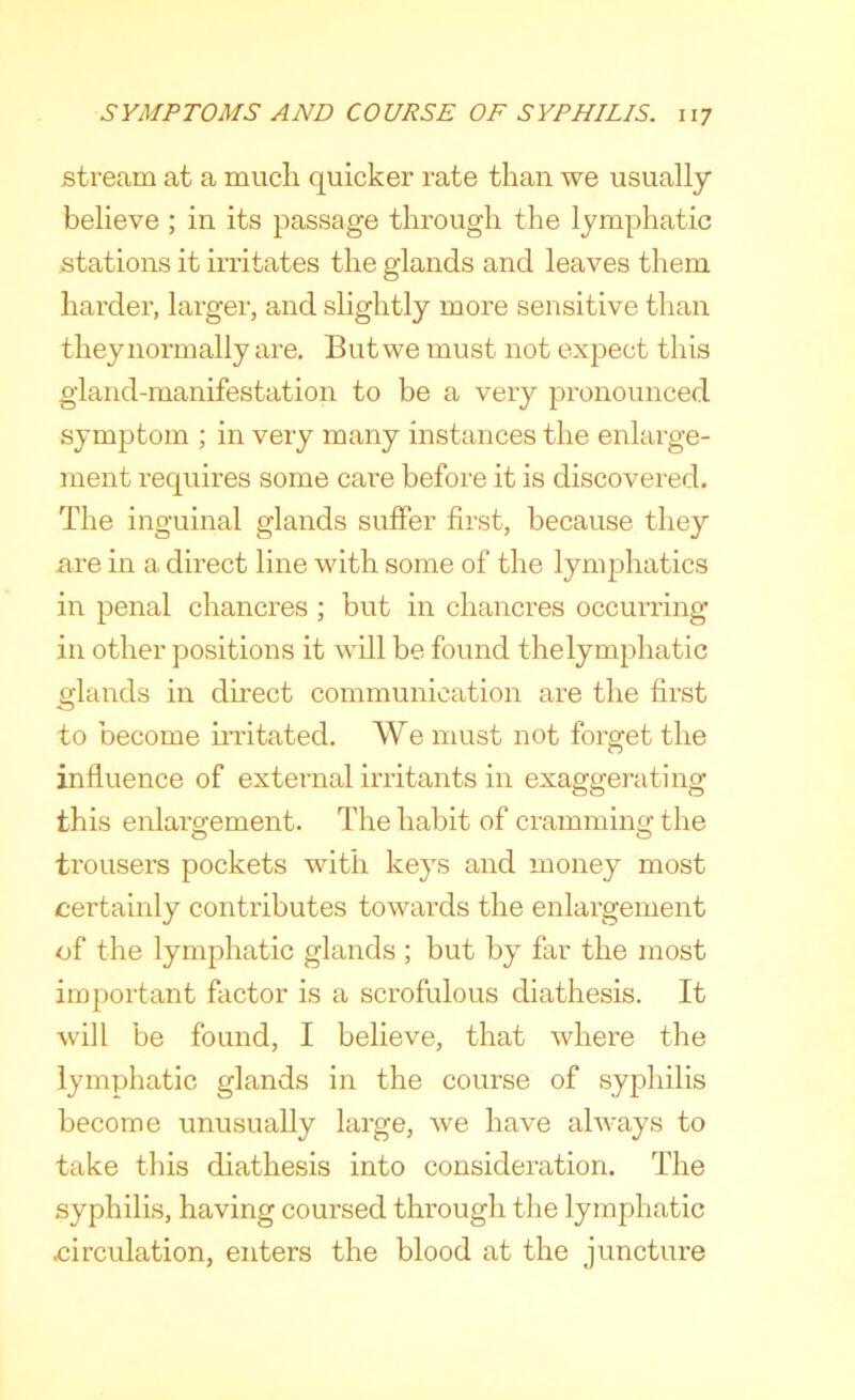 stream at a much quicker rate than we usually believe ; in its passage through the lymphatic stations it irritates the glands and leaves them harder, larger, and slightly more sensitive than they normally are. But we must not expect this gland-manifestation to be a very pronounced symptom ; in very many instances the enlarge- ment requires some care before it is discovered. The inguinal glands suffer first, because they are in a direct line with some of the lymphatics in penal chancres ; but in chancres occurring in other positions it will be found the lymphatic glands in direct communication are the first to become iiTitated. We must not forget the influence of external irritants in exaggerating this enlargement. The habit of cramming the trousers pockets with keys and money most certainly contributes towards the enlargement of the lymphatic glands ; but by far the most important factor is a scrofulous diathesis. It will be found, I believe, that where the lymphatic glands in the course of syphilis become unusually large, we have always to take this diathesis into consideration. The syphilis, having coursed through the lymphatic circulation, enters the blood at the juncture