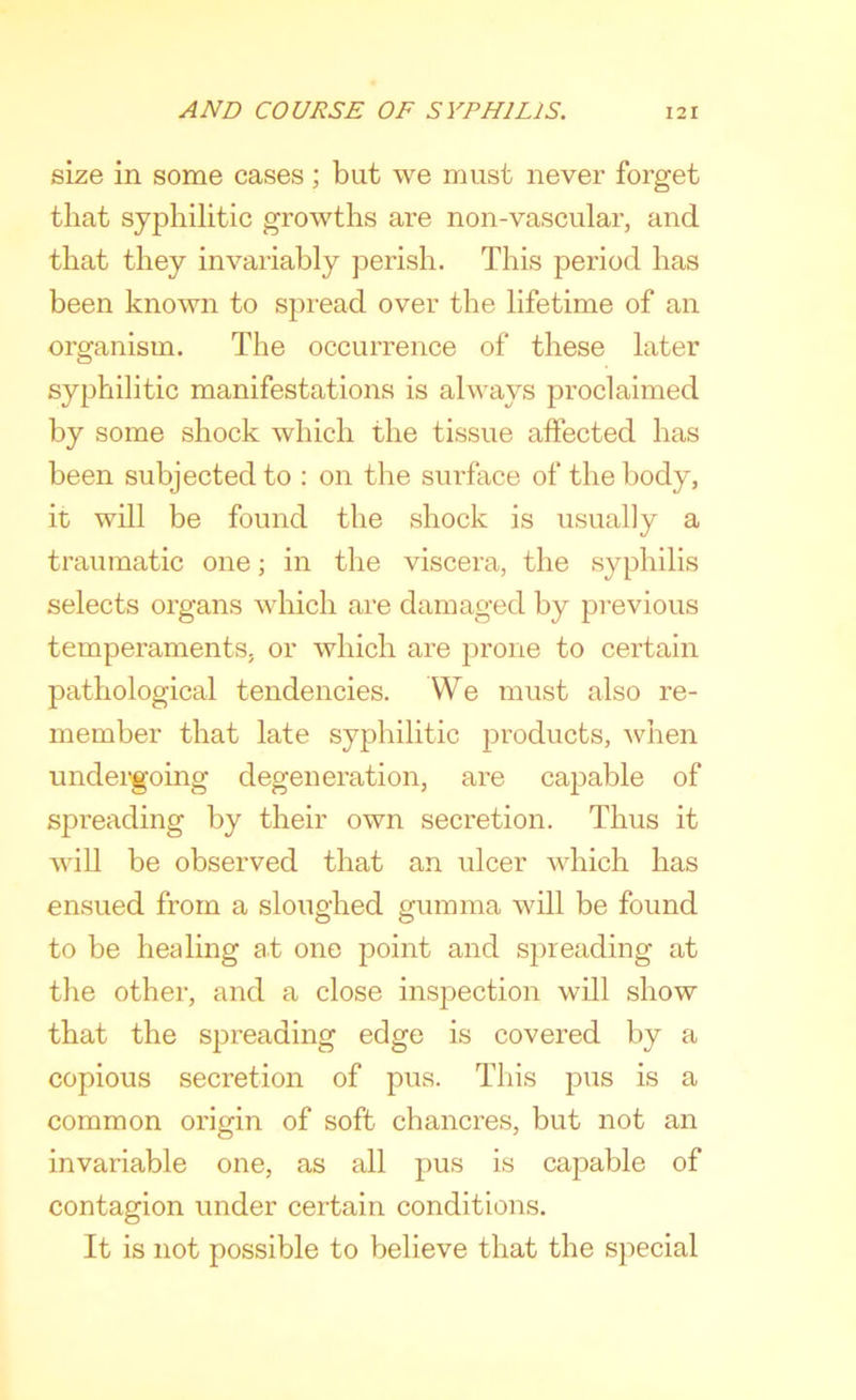 size in some cases; but we must never forget that syphilitic growths are non-vascular, and that they invariably perish. This period has been known to spread over the lifetime of an organism. The occurrence of these later syphilitic manifestations is always proclaimed by some shock which the tissue affected has been subjected to : on the surface of the body, it will be found the shock is usually a traumatic one; in the viscera, the syphilis selects organs which are damaged by previous temperaments, or which are prone to certain pathological tendencies. We must also re- member that late syphilitic products, when undergoing degeneration, are capable of spreading by their own secretion. Thus it will be observed that an ulcer which has ensued from a sloughed gumma will be found to be healing at one point and spreading at the other, and a close inspection will show that the spreading edge is covered by a copious secretion of pus. This pus is a common origin of soft chancres, but not an invariable one, as all pus is capable of contagion under certain conditions. It is not possible to believe that the special