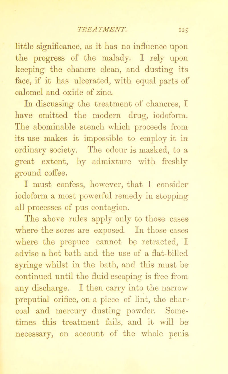 \2S little significance, as it has no influence upon the progress of the malady. 1 rely upon keeping the chancre clean, and dusting its face, if it has ulcerated, with equal parts of calomel and oxide of zinc. In discussing the treatment of chancres, I have omitted the modern drug, iodoform. The abominable stench which proceeds from its use makes it impossible to employ it in ordinary society. The odour is masked, to a great extent, by admixture with freshly ground coflee. I must confess, however, that I consider iodoform a most powerful remedy in stopping all processes of pus contagion. The above rules apply only to those cases where the sores are exposed. In those cases where the prepuce cannot be retracted, I advise a hot bath and the use of a flat-billed syringe whilst in the bath, and this must be continued until the fluid escaping is free from any discharge. I then carry into the narrow preputial orifice, on a piece of lint, the char- coal and mercury dusting powder. Some- times this treatment fails, and it will be necessary, on account of the whole penis.