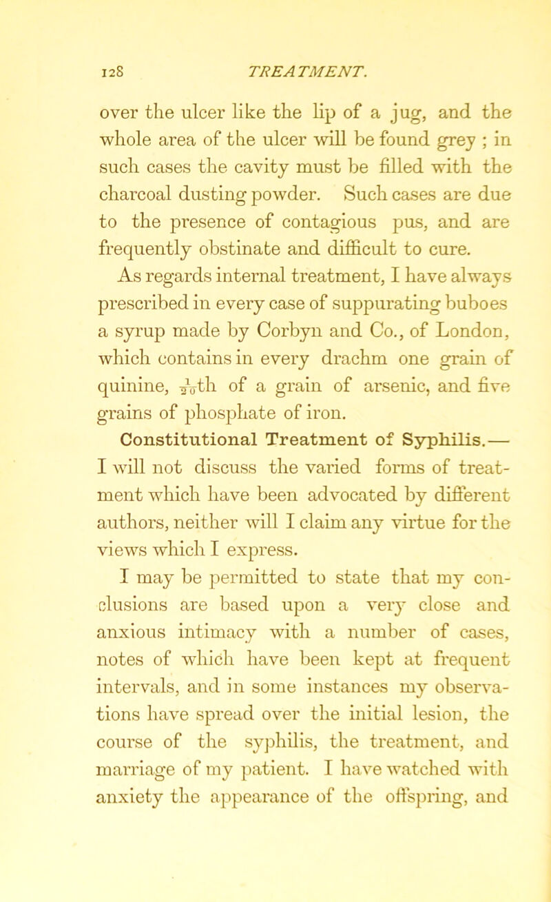 over the ulcer like the lip of a jug, and the whole area of the ulcer will be found grey ; in such cases the cavity must be filled with the charcoal dusting powder. Such cases are due to the presence of contagious pus, and are frequently obstinate and difficult to cure. As regards internal treatment, I have always prescribed in every case of suppurating buboes a syrup made by Corbyn and Co., of London, which contains in every drachm one grain of quinine, Ath of a grain of arsenic, and five grains of phosphate of iron. Constitutional Treatment of Syphilis.— I will not discuss the varied forms of treat- ment which have been advocated by difierent authors, neither will I claim any virtue for the views which I express. I may be j^ermitted to state that my con- clusions are based upon a very close and anxious intimacy with a number of cases, notes of which have been kept at frequent intervals, and in some instances my observa- tions have spread over the initial lesion, the course of the syphilis, the treatment, and marriage of my patient. I have watched with anxiety the appearance of the oftspring, and