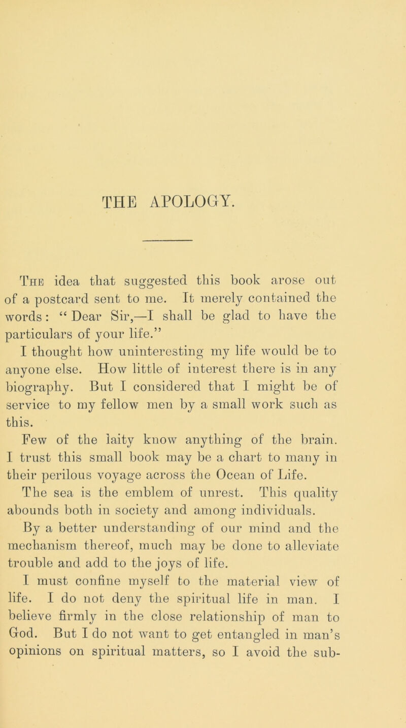 THE APOLOGY. The idea that suggested this book arose out of a postcard sent to me. It merely contained the words : “ Dear Sir,—I shall be glad to have the particulars of your life.” I thought how uninteresting my life would be to anyone else. How little of interest there is in any biography. But I considered that I might be of service to my fellow men by a small work such as this. Few of the laity know anything of the brain. I trust this small book may be a chart to many in their perilous voyage across the Ocean of Life. The sea is the emblem of unrest. This quality abounds both in society and among individuals. By a better understanding of our mind and the mechanism thereof, much may be done to alleviate trouble and add to the joys of life. I must confine myself to the material view of life. I do not deny the spiritual life in man. I believe firmly in the close relationship of man to God. But I do not want to get entangled in man’s opinions on spiritual matters, so I avoid the sub-