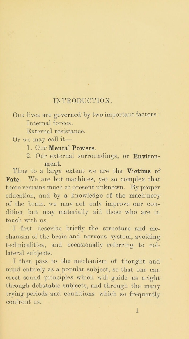 INTRODUCTION. Our lives are governed by two important factors : Internal forces. External resistance. Or we may call it— 1. Our Mental Powers. 2. Our external surroundings, or Environ- ment. Thus to a large extent we are the Victims of Fate. We are but machines, yet so complex that there remains much at present unknown. By proper education, and by a knowledge of the machinery of the brain, we may not only improve our con- dition but may materially aid those who are in touch with us. I first describe brief!y the structure and me- chanism of the brain and nervous system, avoiding technicalities, and occasionally referring to col- lateral subjects. I then pass to the mechanism of thought and mind entirely as a popular subject, so that one can erect sound principles which will guide us aright through debatable subjects, and through the many trying periods and conditions which so frequently confront us.