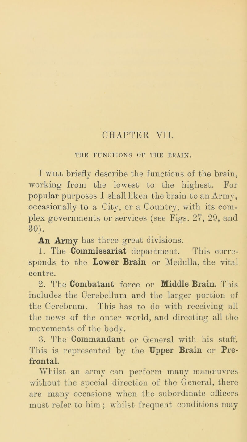 THE FUNCTIONS OF THE BRAIN. I will briefly describe the functions of the brain, working from the lowest to the highest. For popular purposes I shall liken the brain to an Army, occasionally to a City, or a Country, with its com- plex governments or services (see Figs. 27, 29, and 30). An Army has three great divisions. 1. The Commissariat department. This corre- sponds to the Lower Brain or Medulla, the vital centre. 2. The Combatant force or Middle Brain. This includes the Cerebellum and the larger portion of the Cerebrum. This has to do with receiving all the news of the outer world, and directing all the movements of the body. 3. The Commandant or General with his staff. This is represented by the Upper Brain or Pre- frontal. Whilst an army can perform many manoeuvres without the special direction of the General, there are many occasions when the subordinate officers must refer to him; whilst frequent conditions may