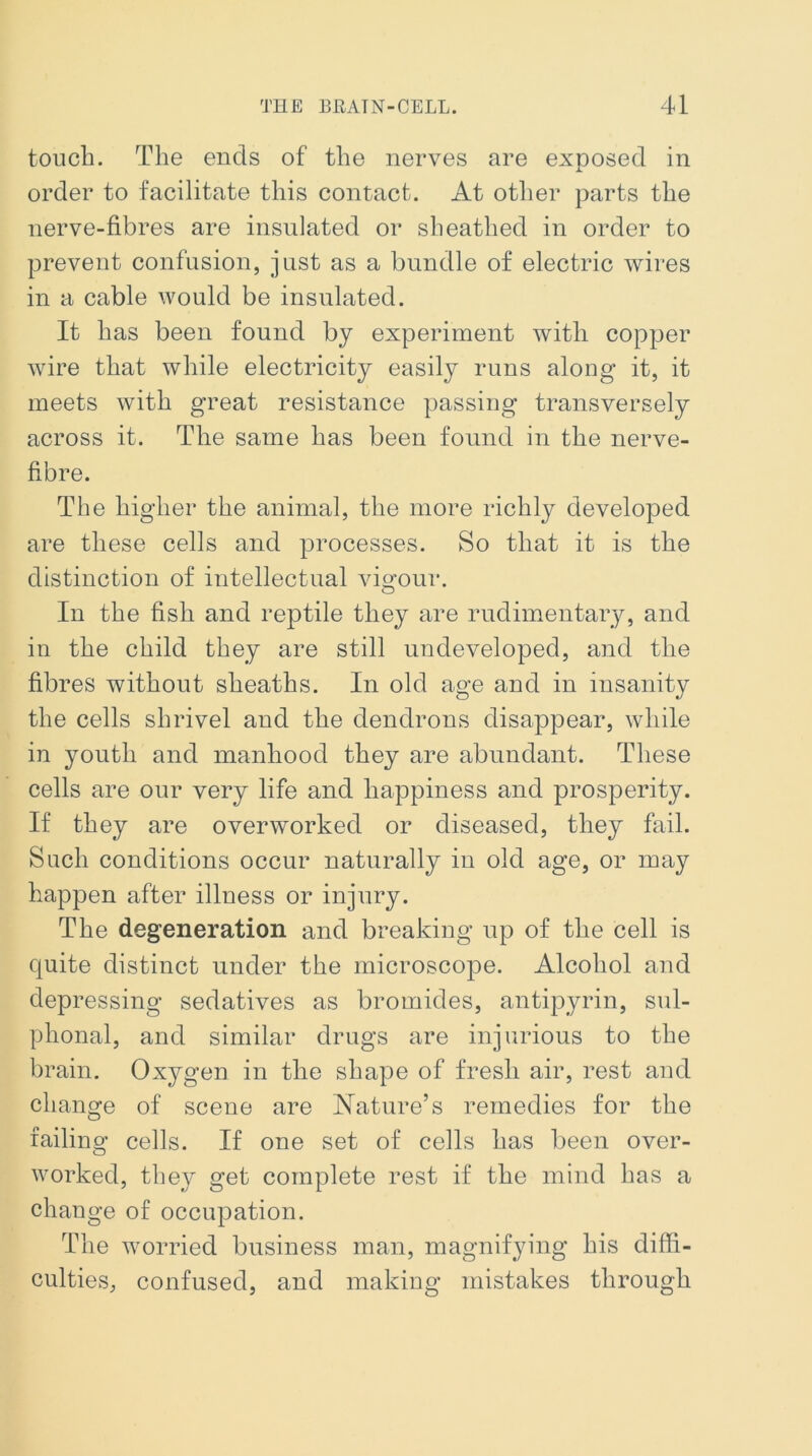 touch. The ends of the nerves are exposed in order to facilitate this contact. At other parts the nerve-fibres are insulated or sheathed in order to prevent confusion, just as a bundle of electric wires in a cable would be insulated. It has been found by experiment with copper wire that while electricity easily runs along it, it meets with great resistance passing transversely across it. The same has been found in the nerve- fibre. The higher the animal, the more richly developed are these cells and processes. So that it is the distinction of intellectual vigour. In the fish and reptile they are rudimentary, and in the child they are still undeveloped, and the fibres without sheaths. In old age and in insanity the cells shrivel and the dendrons disappear, while in youth and manhood they are abundant. These cells are our very life and happiness and prosperity. If they are overworked or diseased, they fail. Such conditions occur naturally in old age, or may happen after illness or injury. The degeneration and breaking up of the cell is quite distinct under the microscope. Alcohol and depressing sedatives as bromides, antipyrin, sul- phonal, and similar drugs are injurious to the brain. Oxygen in the shape of fresh air, rest and change of scene are Nature’s remedies for the failing cells. If one set of cells has been over- worked, they get complete rest if the mind has a change of occupation. The worried business man, magnifying his diffi- culties, confused, and making mistakes through