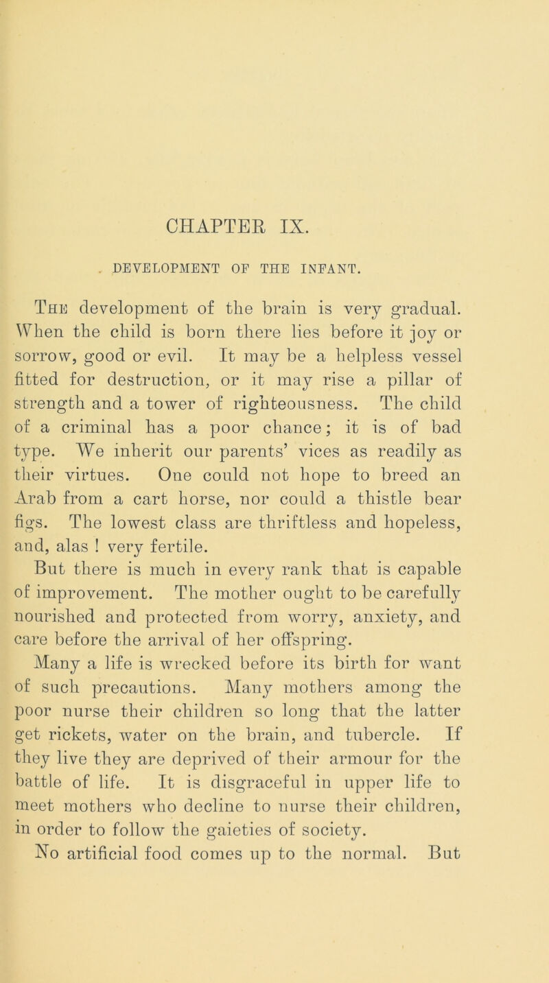 . DEVELOPMENT OF THE INFANT. The development of the brain is very gradual. When the child is born there lies before it joy or sorrow, good or evil. It may be a helpless vessel fitted for destruction, or it may rise a pillar of strength and a tower of righteousness. The child of a criminal has a poor chance; it is of bad type. We inherit our parents’ vices as readily as their virtues. One could not hope to breed an Arab from a cart horse, nor could a thistle bear figs. The lowest class are thriftless and hopeless, and, alas ! very fertile. But there is much in every rank that is capable of improvement. The mother ought to be carefully nourished and protected from worry, anxiety, and care before the arrival of her offspring. Many a life is wrecked before its birth for want of such precautions. Many mothers among the poor nurse their children so long that the latter get rickets, water on the brain, and tubercle. If they live they are deprived of their armour for the battle of life. It is disgraceful in upper life to meet mothers who decline to nurse their children, in order to follow the gaieties of society. Xo artificial food comes up to the normal. But