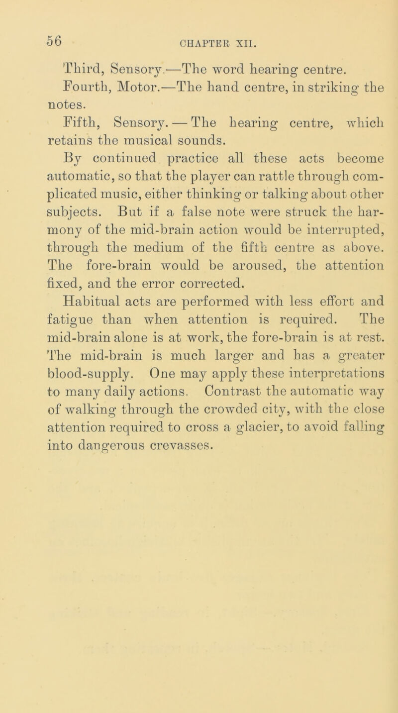 Third, Sensory.—The word hearing centre. Fourth, Motor.—The hand centre, in striking the notes. Fifth, Sensory. — The hearing centre, which retains the musical sounds. By continued practice all these acts become automatic, so that the player can rattle through com- plicated music, either thinking or talking about other subjects. But if a false note were struck the har- mony of the mid-brain action would be interrupted, through the medium of the fifth centre as above. The fore-brain would be aroused, the attention fixed, and the error corrected. Habitual acts are performed with less effort and fatigue than when attention is required. The mid-brain alone is at work, the fore-brain is at rest. The mid-brain is much larger and has a greater blood-supply. One may apply these interpretations to many daily actions. Contrast the automatic way of walking through the crowded city, with the close attention required to cross a glacier, to avoid falling into dangerous crevasses.