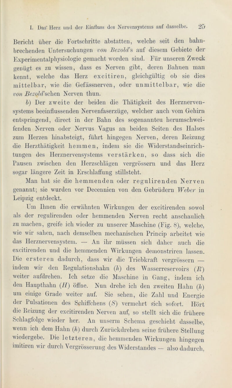 Bericht über die Fortschritte abstatten, welche seit den bahn- brechenden Untersuchungen von BesolcVs auf diesem Gebiete der Experimentalphysiologie gemacht worden sind. Für unseren Zweck genügt es zu wissen, dass es Nerven gibt, deren Bahnen man kennt, welche das Herz excitiren, gleichgültig ob sie dies mittelbar, wie die Gefässnerven, oder unmittelbar, wie die von Besold sehen Nerven thun. l>) Der zweite der beiden die Thätigkeit des Herznerven- systems beeinflussenden Nervenfaserzüge, welcher auch vom Gehirn entspringend, direct in der Bahn des sogenannteu herumschwei- fenden Nerven oder Nervus Vagus an beiden Seiten des Halses zum Herzen hinabsteigt, führt hingegen Nerven, deren Beizung die Herzthätigkeit hemmen, indem sie die Widerstandseinrich- tungen des Herznervensystems verstärken, so dass sich die Pausen zwischen den Herzschlägen vergrössern und das Herz sogar längere Zeit in Erschlaffung stillsteht. Man hat sie die hemmenden oder regulirenden Nerven genannt; sie wurden vor Decennien von den Gebrüdern Weber in Leipzig entdeckt. Um Ihnen die erwähnten Wirkungen der excitirenden sowol als der regulirenden oder hemmenden Nerven recht anschaulich zu machen, greife ich wieder zu unserer Maschine (Fig. 8), welche, wie wir sahen, nach demselben mechanischen Princip arbeitet wie das Herznervensystem. — An ihr müssen sich daher auch die excitirenden und die hemmenden Wirkungen demonstriren lassen. Die ersteren dadurch, dass wir die Triebkraft vergrössern — indem wir den Regulationshahn (Ji) des Wasserreservoirs (B) weiter aufdrehen. Ich setze die Maschine in Gang, indem ich den Haupthahn (.H) öffne. Nun drehe ich den zweiten Hahn (Ji) um einige Grade weiter auf. Sie sehen, die Zahl und Energie der Pulsationen des Schiffchens (S) vermehrt sich sofort. Hört die Beizung der excitirenden Nerven auf, so stellt sich die frühere Schlagfolge wieder her. An unserm Schema geschieht dasselbe, wenn ich dem Hahn (Ji) durch Zurückdrehen seine frühere Stellung wiedergebe. Die letzteren, die hemmenden Wirkungen hingegen imitiren wir durch Vergrösserung des Widerstandes — also dadurch,