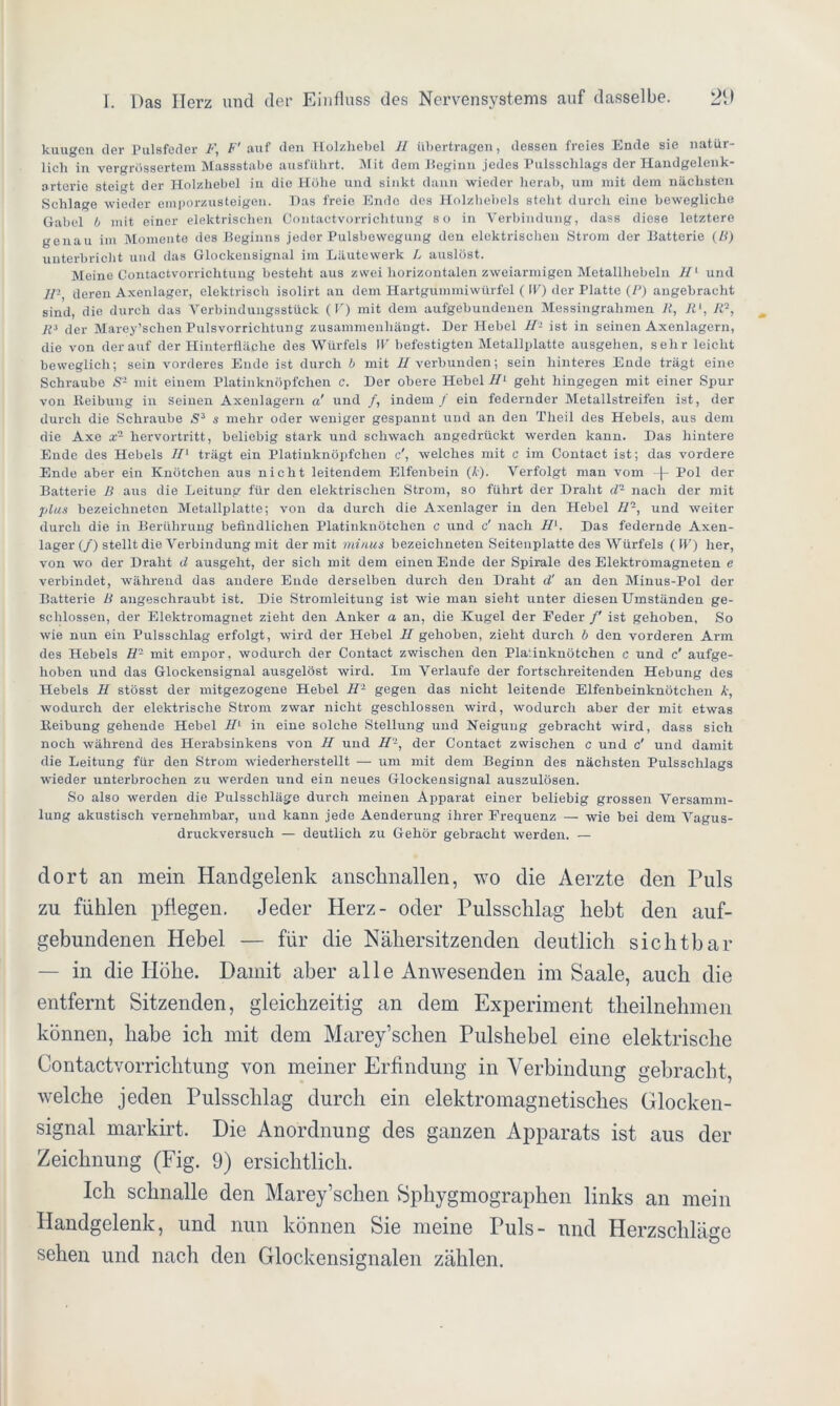 kuugen der Pulsfeder F, F' auf den Holzhebel II übertragen, dessen freies Ende sie natür- lich in vergrossertera Massstabe ausführt. Mit dem Beginn jedes Pulsschlags der Handgelenk- arterie steift der Holzhebel in die Höhe und sinkt dann wieder herab, um mit dem nächsten Schlage wieder emporzusteigen. Das freie Ende des Holzhebels steht durch eine bewegliche Gabel b mit einer elektrischen Contactvorrichtung so in Verbindung, dass diese letztere genau im Momente des Beginns jeder Pulsbewegung den elektrischen Strom der Batterie (B) unterbricht und das Glockensignal im Läutewerk L auslöst. Meine Contactvorrichtung besteht aus zwei horizontalen zweiarmigen Metallhebeln II1 und i/-, deren Axenlager, elektrisch isolirt an dem Hartgummiwürfel ( W) der Platte (P) angebracht sind, die durch das Verbindungsstück (V) mit dem aufgebundenen Messingrahmen R, Rl, R7, Rs der Marey’sclien Pulsvorrichtung zusammenhängt. Der Hebel II- ist in seinen Axenlagern, die von der auf der Hinterfläche des Würfels \V befestigten Metallplatte ausgehen, sehr leicht beweglich; sein vorderes Ende ist durch b mit U verbunden; sein hinteres Ende trägt eine Schraube S- mit einem Platinknöpfchen e. Der obere Hebel II1 geht hingegen mit einer Spur von Reibung in seinen Axenlagern a' und /, indem / ein federnder Metallstreifen ist, der durch die Schraube S3 s mehr oder weniger gespannt und an den Theil des Hebels, aus dem die Axe x- hervortritt, beliebig stark und schwach angedrückt werden kann. Das hintere Ende des Hebels II' trägt ein Platinknöpfchen c', welches mit c im Contact ist; das vordere Ende aber ein Knötchen aus nicht leitendem Elfenbein (Äj. Verfolgt man vom -|- Pol der Batterie B aus die Leitung für den elektrischen Strom, so führt der Draht d2 nach der mit plus bezeichneton Metallplatte; von da durch die Axenlager in den Hebel II-, und weiter durch die in Berührung befindlichen Platinknötchen c und c' nach II. Das federnde Axen- lager (/) stellt die Verbindung mit der mit minus bezeiclmeten Seitenplatte des Würfels ( IV) her, von wo der Draht d ausgeht, der sich mit dem einen Ende der Spirale des Elektromagneten e verbindet, während das andere Ende derselben durch den Draht d' an den Minus-Pol der Batterie B angeschraubt ist. Die Stromleitung ist wie man sieht unter diesen Umständen ge- schlossen, der Elektromagnet zieht den Anker a an, die Kugel der Eeder /' ist gehoben. So wie nun ein Pulsschlag erfolgt, wird der Hebel II gehoben, zieht durch b den vorderen Arm des Hebels fl- mit empor, wodurch der Contact zwischen den Plafinknötchen c und c' aufge- hoben und das Glockensignal ausgelöst wird. Im Verlaufe der fortschreitenden Hebung des Hebels H stösst der mitgezogene Hebel II1 gegen das nicht leitende Elfenbeinknötchen k, wodurch der elektrische Strom zwar nicht geschlossen wird, wodurch aber der mit etwas Reibung gehende Hebel II in eine solche Stellung und Neigung gebracht wird, dass sich noch während des Herabsinkens von II und II7, der Contact zwischen c und c' und damit die Leitung für den Strom wiederherstellt — um mit dem Beginn des nächsten Pulsschlags wieder unterbrochen zu werden und ein neues Glockensignal auszulösen. So also werden die Pulsschläge durch meinen Apparat einer beliebig grossen Versamm- lung akustisch vernehmbar, und kann jede Aenderung ihrer Frequenz — wie bei dem Vagus- druckversuch — deutlich zu Gehör gebracht werden. — dort an mein Handgelenk ansclmallen, wo die Aerzte den Puls zu fühlen pflegen. Jeder Herz- oder Pulsschlag hebt den auf- gebundenen Hebel — für die Nähersitzenden deutlich sichtbar — in die Höhe. Damit aber alle Anwesenden im Saale, auch die entfernt Sitzenden, gleichzeitig an dem Experiment theilnehmen können, habe ich mit dem Marey’schen Pulshebel eine elektrische Contactvorrichtung von meiner Erfindung in Verbindung gebracht, welche jeden Pulsschlag durch ein elektromagnetisches Glocken- signal markirt. Die Anordnung des ganzen Apparats ist aus der Zeichnung (Fig. 9) ersichtlich. Ich schnalle den Marey’schen Sphygmographen links an mein Handgelenk, und nun können Sie meine Puls- und Herzschläge sehen und nach den Glockensignalen zählen.