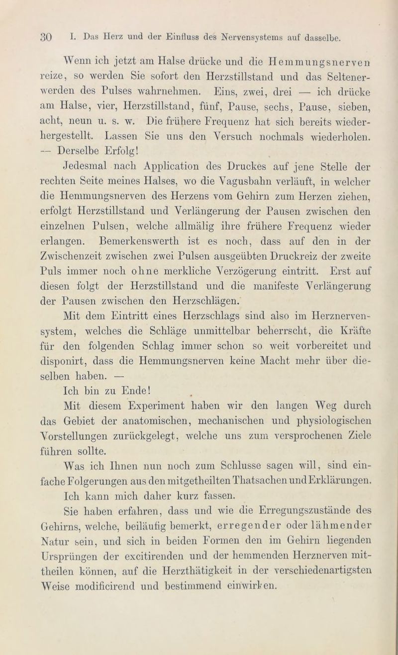 Wenn ich jetzt am Halse drücke und die Hemmungsnerven reize, so werden Sie sofort den Herzstillstand und das Seltener- werden des Pulses wahrnehmen. Eins, zwei, drei — ich drücke am Halse, vier, Herzstillstand, fünf, Pause, sechs, Pause, sieben, acht, neun u. s. w. Hie frühere Frequenz hat sich bereits wieder- hergestellt. Lassen Sie uns den Versuch nochmals wiederholen. — Derselbe Erfolg! Jedesmal nach Application des Druckes auf jene Stelle der rechten Seite meines Halses, wo die Vagushahn verläuft, in welcher die Hemmungsnerven des Herzens vom Gehirn zum Herzen ziehen, erfolgt Herzstillstand und Verlängerung der Pausen zwischen den einzelnen Pulsen, welche allmälig ihre frühere Frequenz wieder erlangen. Bemerkenswerth ist es noch, dass auf den in der Zwischenzeit zwischen zwei Pulsen ausgeübten Druckreiz der zweite Puls immer noch ohne merkliche Verzögerung eintritt. Erst auf diesen folgt der Herzstillstand und die manifeste Verlängerung der Pausen zwischen den Herzschlägen. Mit dem Eintritt eines Herzschlags sind also im Herznerven- system, welches die Schläge unmittelbar beherrscht, die Kräfte für den folgenden Schlag immer schon so weit vorbereitet und disponirt, dass die Hemmungsnerven keine Macht mehr über die- selben haben. — Ich bin zu Ende! Mit diesem Experiment haben wir den langen Weg durch das Gebiet der anatomischen, mechanischen und physiologischen Vorstellungen zurückgelegt, welche uns zum versprochenen Ziele führen sollte. Was ich Ihnen nun noch zum Schlüsse sagen will, sind ein- fache Folgerungen aus den mitgetheilten Thatsachen und Erklärungen. Ich kann mich daher kurz fassen. Sie haben erfahren, dass und wie die Erregungszustände des Gehirns, welche, beiläufig bemerkt, erregender oder lähmender Natur sein, und sich in beiden Formen den im Gehirn liegenden Ursprüngen der excitirenden und der hemmenden Herznerven mit- theilen können, auf die Herzthätigkeit in der verschiedenartigsten Weise modificirend und bestimmend eiriwirken.