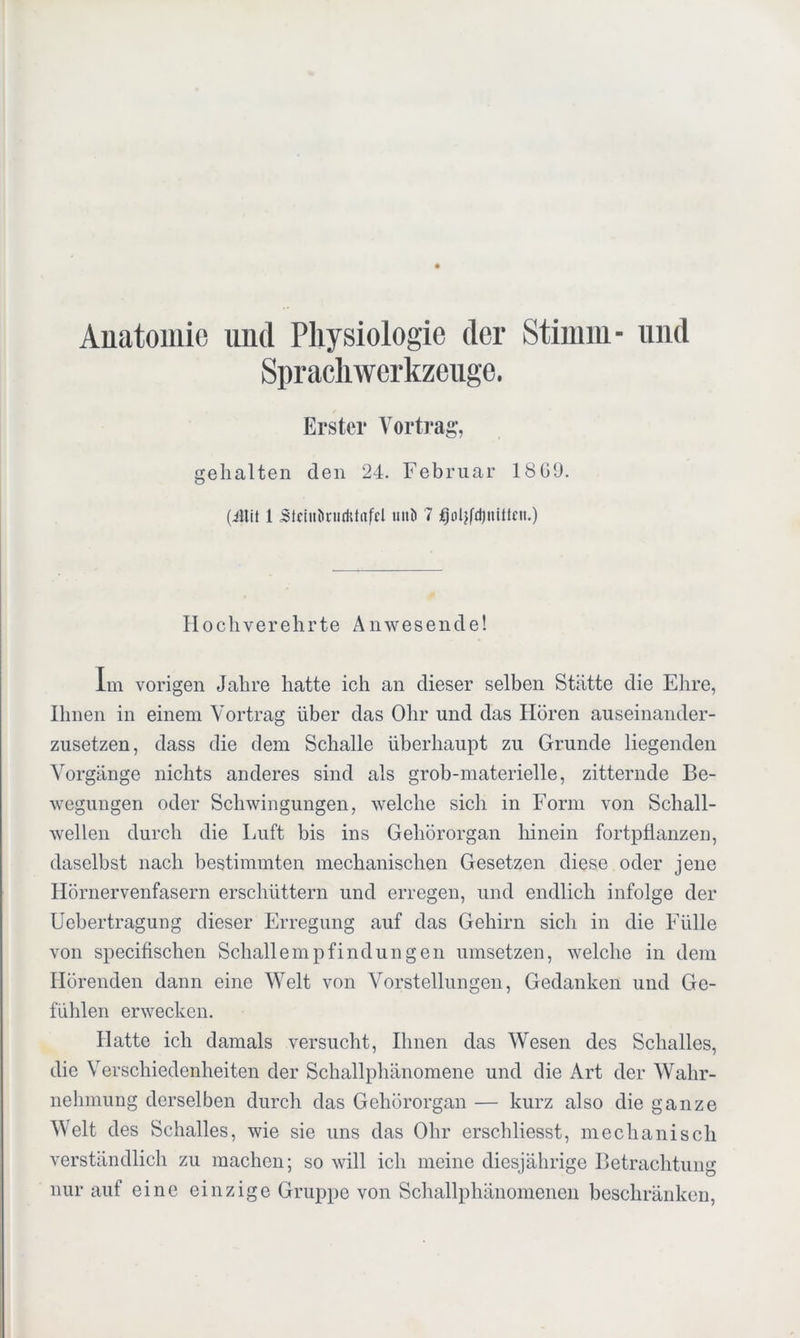 Anatomie und Physiologie der Stimm- und Sprachwerkzeuge. Erster Vortrag, gehalten den 24. Februar 18G9. (iitit 1 Sfeht&nidttafcl uiiö 7 fjoljfdjnittnt.) Hochverehrte Anwesende! Im vorigen Jahre hatte ich an dieser selben Stätte die Ehre, Ihnen in einem Vortrag über das Ohr und das Hören auseinander- zusetzen, dass die dem Schalle überhaupt zu Grunde liegenden Vorgänge nichts anderes sind als grob-materielle, zitternde Be- wegungen oder Schwingungen, welche sich in Form von Schall- wellen durch die Luft bis ins Gehörorgan hinein fortpflanzen, daselbst nach bestimmten mechanischen Gesetzen diese oder jene Hörnervenfasern erschüttern und erregen, und endlich infolge der Uebertragung dieser Erregung auf das Gehirn sich in die Fülle von specifischen Schallempfindungen umsetzen, welche in dem Hörenden dann eine Welt von Vorstellungen, Gedanken und Ge- fühlen erwecken. Hatte ich damals versucht, Ihnen das Wesen des Schalles, die Verschiedenheiten der Schallphänomene und die Art der Wahr- nehmung derselben durch das Gehörorgan — kurz also die ganze Welt des Schalles, wie sie uns das Ohr erschliesst, mechanisch verständlich zu machen; so will ich meine diesjährige Betrachtung nur auf eine einzige Gruppe von Schallphänomenen beschränken,