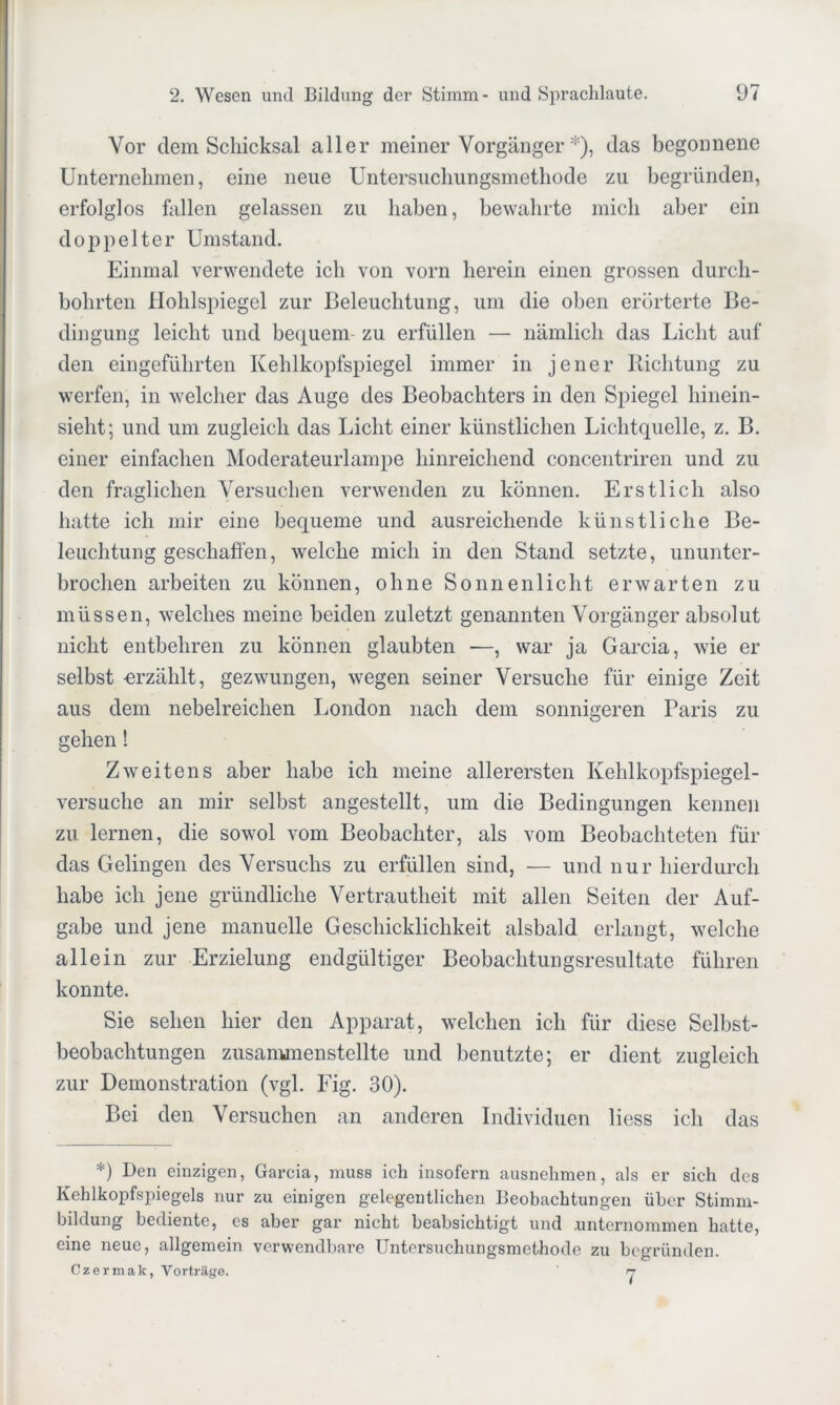 Vor dem Schicksal aller meiner Vorgänger *), das begonnene Unternehmen, eine neue Untersuchungsmethode zu begründen, erfolglos fallen gelassen zu haben, bewahrte mich aber ein doppelter Umstand. Einmal verwendete ich von vorn herein einen grossen durch- bohrten Hohlspiegel zur Beleuchtung, um die oben erörterte Be- dingung leicht und bequem zu erfüllen — nämlich das Licht auf den eingeführten Kehlkopfspiegel immer in jener Richtung zu werfen, in welcher das Auge des Beobachters in den Spiegel hinein- sieht; und um zugleich das Licht einer künstlichen Lichtquelle, z. B. einer einfachen Moderateurlampe hinreichend concentriren und zu den fraglichen Versuchen verwenden zu können. Erstlich also hatte ich mir eine bequeme und ausreichende künstliche Be- leuchtung geschahen, welche mich in den Stand setzte, ununter- brochen arbeiten zu können, ohne Sonnenlicht erwarten zu müssen, welches meine beiden zuletzt genannten Vorgänger absolut nicht entbehren zu können glaubten ■—, war ja Garcia, wie er selbst -erzählt, gezwungen, wegen seiner Versuche für einige Zeit aus dem nebelreichen London nach dem sonnigeren Paris zu gehen! Zweitens aber habe ich meine allerersten Kehlkopfspiegel- versuche an mir selbst angestellt, um die Bedingungen kennen zu lernen, die sowol vom Beobachter, als vom Beobachteten für das Gelingen des Versuchs zu erfüllen sind, — und nur hierdurch habe ich jene gründliche Vertrautheit mit allen Seiten der Auf- gabe und jene manuelle Geschicklichkeit alsbald erlangt, welche allein zur Erzielung endgültiger Beobachtungsresultate führen konnte. Sie sehen hier den Apparat, welchen ich für diese Selbst- beobachtungen zusanunenstellte und benutzte; er dient zugleich zur Demonstration (vgl. Fig. 30). Bei den Versuchen an anderen Individuen liess ich das *) Den einzigen, Garcia, muss ich insofern ausnehmen, als er sich des Kehlkopfspiegels nur zu einigen gelegentlichen Beobachtungen über Stimm- bildung bediente, es aber gar nicht beabsichtigt und .unternommen hatte, eine neue, allgemein verwendbare Untersuchungsmethode zu begründen. Czermak, Vorträge. n