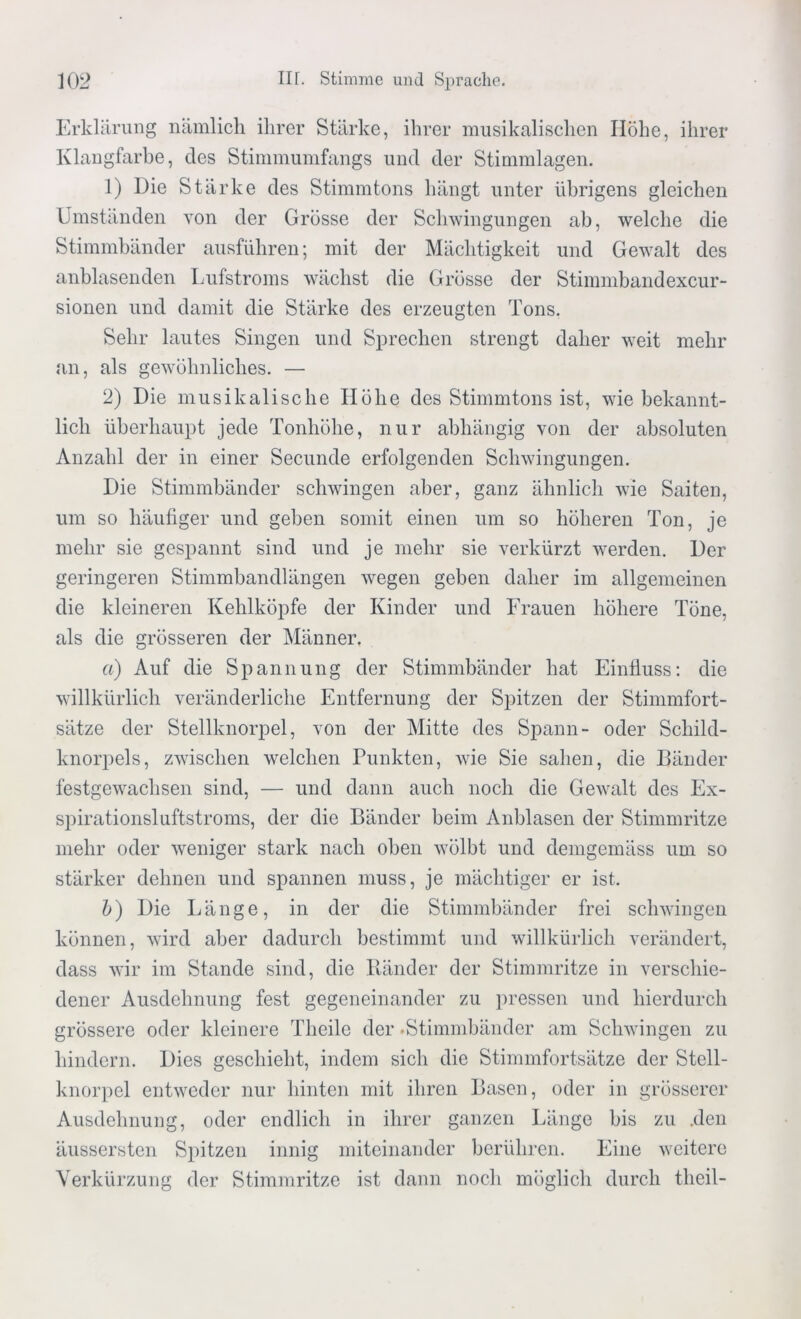 Erklärung nämlich ihrer Stärke, ihrer musikalischen Höhe, ihrer Klangfarbe, des Stimmumfangs und der Stimmlagen. 1) Die Stärke des Stimmtons hängt unter übrigens gleichen Umständen von der Grösse der Schwingungen ab, welche die Stimmbänder ausführen; mit der Mächtigkeit und Gewalt des anblasenden Lufstroms wächst die Grösse der Stinnnbandexcur- sionen und damit die Stärke des erzeugten Tons. Sehr lautes Singen und Sprechen strengt daher weit mehr an, als gewöhnliches. — 2) Die musikalische Höhe des Stimmtons ist, wie bekannt- lich überhaupt jede Tonhöhe, nur abhängig von der absoluten Anzahl der in einer Secunde erfolgenden Schwingungen. Die Stimmbänder schwingen aber, ganz ähnlich wie Saiten, um so häufiger und geben somit einen um so höheren Ton, je mehr sie gespannt sind und je mehr sie verkürzt werden. Der geringeren Stimmbandlängen wegen geben daher im allgemeinen die kleineren Kehlköpfe der Kinder und Frauen höhere Töne, als die grösseren der Männer. a) Auf die Spannung der Stimmbänder hat Einfluss: die willkürlich veränderliche Entfernung der Spitzen der Stimmfort- sätze der Stellknorpel, von der Mitte des Spann- oder Schild- knorpels, zwischen welchen Punkten, wie Sie sahen, die Bänder festgewachsen sind, — und dann auch noch die Gewalt des Ex- spirationsluftstroms, der die Bänder beim Anblasen der Stimmritze mehr oder weniger stark nach oben wölbt und demgemäss um so stärker dehnen und spannen muss, je mächtiger er ist. b) Die Länge, in der die Stimmbänder frei schwingen können, wird aber dadurch bestimmt und willkürlich verändert, dass wir im Stande sind, die Ränder der Stimmritze in verschie- dener Ausdehnung fest gegeneinander zu pressen und hierdurch grössere oder kleinere Theile der .Stimmbänder am Schwingen zu hindern. Dies geschieht, indem sich die Stimmfortsätze der Stell- knorpel entweder nur hinten mit ihren Basen, oder in grösserer Ausdehnung, oder endlich in ihrer ganzen Länge bis zu .den äussersten Spitzen innig miteinander berühren. Eine weitere Verkürzung der Stimmritze ist dann noch möglich durch theil-