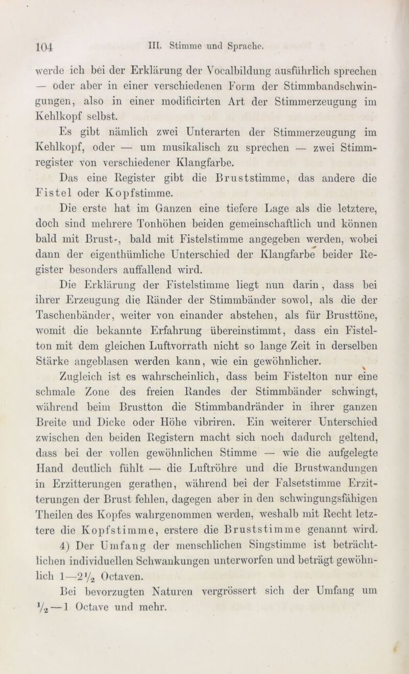 werde ich bei der Erklärung der Vocalbildung ausführlich sprechen — oder aber in einer verschiedenen Form der Stimmbandschwin- gungen, also in einer modificirten Art der Stimmerzeugung im Kehlkopf selbst. Es gibt nämlich zwei Unterarten der Stimmerzeugung im Kehlkopf, oder — um musikalisch zu sprechen — zwei Stimm- register von verschiedener Klangfarbe. Das eine Register gibt die Bruststimme, das andere die Fistel oder Kopfstimme. Die erste hat im Ganzen eine tiefere Lage als die letztere, doch sind mehrere Tonhöhen beiden gemeinschaftlich und können bald mit Brust-, bald mit Fistelstimme angegeben werden, wobei dann der eigenthümliche Unterschied der Klangfarbe beider Re- gister besonders auffallend wird. Die Erklärung der Fistelstimme liegt nun darin, dass bei ihrer Erzeugung die Ränder der Stimmbänder sowol, als die der Taschenbänder, weiter von einander abstehen, als für Brusttöne, womit die bekannte Erfahrung übereinstimmt, dass ein Fistel- ton mit dem gleichen Luftvorrath nicht so lange Zeit in derselben Stärke angeblasen werden kann, wie ein gewöhnlicher. Zugleich ist es wahrscheinlich, dass beim Fistelton nur eine schmale Zone des freien Randes der Stimmbänder schwingt, während beim Brustton die Stimmbandränder in ihrer ganzen Breite und Dicke oder Höhe vibriren. Ein weiterer Unterschied zwischen den beiden Registern macht sich noch dadurch geltend, dass bei der vollen gewöhnlichen Stimme — wie die aufgelegte Hand deutlich fühlt — die Luftröhre und die Brustwandungen in Erzitterungen gerathen, während bei der Falsetstinnne Erzit- terungen der Brust fehlen, dagegen aber in den schwingungsfähigen Theilen des Kopfes wahrgenommen werden, weshalb mit Recht letz- tere die Kopfstimme, erstere die Bruststimme genannt wird. 4) Der Umfang der menschlichen Singstimme ist beträcht- lichen individuellen Schwankungen unterworfen und beträgt gewöhn- lich 1—2j/2 Octaven. Bei bevorzugten Naturen vergrössert sich der Umfang um Va — 1 Octave und mehr.