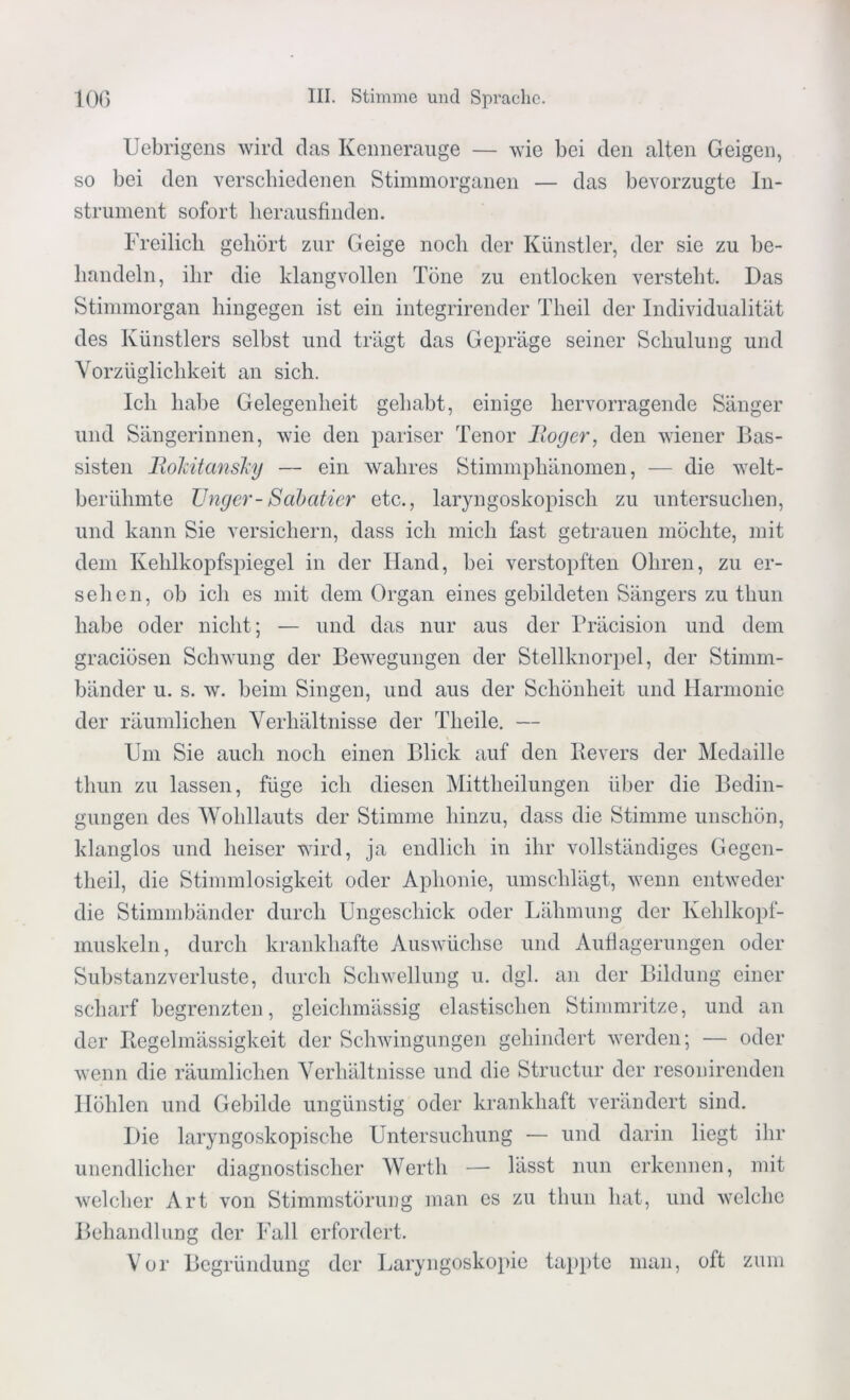 Uebrigens wird das Kennerauge — wie bei den alten Geigen, so bei den verschiedenen Stimmorganen — das bevorzugte In- strument sofort her ausfinden. Freilich gehört zur Geige noch der Künstler, der sie zu be- handeln, ihr die klangvollen Töne zu entlocken versteht. Das Stimmorgan hingegen ist ein integrirender Theil der Individualität des Künstlers selbst und trägt das Gepräge seiner Schulung und Vorzüglichkeit an sich. Ich habe Gelegenheit gehabt, einige hervorragende Sänger und Sängerinnen, wie den pariser Tenor Hoger, den wiener Bas- sisten Rokitansky — ein wahres Stimmphänomen, — die welt- berühmte Unger-Sabatier etc., laryngoskopisch zu untersuchen, und kann Sie versichern, dass ich mich fast getrauen möchte, mit dem Kehlkopfspiegel in der Hand, bei verstopften Ohren, zu er- sehen, ob ich es mit dem Organ eines gebildeten Sängers zu thun habe oder nicht; — und das nur aus der Präcision und dem graciösen Schwung der Bewegungen der Stellknorpel, der Stimm- bänder u. s. w. beim Singen, und aus der Schönheit und Harmonie der räumlichen Verhältnisse der Theile. — Um Sie auch noch einen Blick auf den Bevers der Medaille thun zu lassen, füge ich diesen Mittheilungen über die Bedin- gungen des Wohllauts der Stimme hinzu, dass die Stimme unschön, klanglos und heiser wird, ja endlich in ihr vollständiges Gegen- theil, die Stimmlosigkeit oder Aphonie, umschlägt, wenn entweder die Stimmbänder durch Ungeschick oder Lähmung der Kehlkopf- muskeln, durch krankhafte Auswüchse und Auflagerungen oder Substanz Verluste, durch Schwellung u. dgl. an der Bildung einer scharf begrenzten, gleichmässig elastischen Stimmritze, und an der Regelmässigkeit der Schwingungen gehindert werden; — oder wenn die räumlichen Verhältnisse und die Structur der resonirenden Höhlen und Gebilde ungünstig oder krankhaft verändert sind. Die laryngoskopische Untersuchung — und darin liegt ihr unendlicher diagnostischer Werth — lässt nun erkennen, mit welcher Art von Stimmstörung man cs zu thun hat, und welche Behandlung der Fall erfordert. Vor Begründung der Laryngoskopie tappte man, oft zum