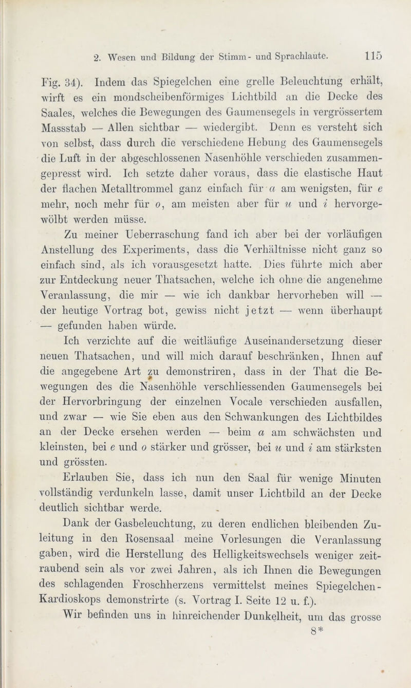 Fig. 34). Indem das Spiegelchen eine grelle Beleuchtung erhält, wirft es ein mondscheibenförmiges Lichtbild an die Decke des Saales, welches die Bewegungen des Gaumensegels in vergrössertem Massstab — Allen sichtbar — wiedergibt. Denn es versteht sich von selbst, dass durch die verschiedene Hebung des Gaumensegels die Luft in der abgeschlossenen Nasenhöhle verschieden zusammen- gepresst wird. Ich setzte daher voraus, dass die elastische Haut der flachen Metalltrommel ganz einfach für a am wenigsten, für e mehr, noch mehr für o, am meisten aber für u und i hervorge- wölbt werden müsse. Zu meiner Ueberraschung fand ich aber bei der vorläufigen Anstellung des Experiments, dass die Verhältnisse nicht ganz so einfach sind, als ich vorausgesetzt hatte. Dies führte mich aber zur Entdeckung neuer Thatsachen, welche ich ohne die angenehme Veranlassung, die mir — wie ich dankbar hervorheben will — der heutige Vortrag bot, gewiss nicht jetzt — wenn überhaupt — gefunden haben würde. Ich verzichte auf die weitläufige Auseinandersetzung dieser neuen Thatsachen, und will mich darauf beschränken, Ihnen auf die angegebene Art zu demonstriren, dass in der That die Be- wegungen des die Nasenhöhle verschliessenden Gaumensegels bei der Hervorbringung der einzelnen Vocale verschieden ausfallen, und zwar — wie Sie eben aus den Schwankungen des Lichtbildes an der Decke ersehen werden — beim a am schwächsten und kleinsten, bei e und o stärker und grösser, bei u und i am stärksten und grössten. Erlauben Sie, dass ich nun den Saal für wenige Minuten vollständig verdunkeln lasse, damit unser Lichtbild an der Decke deutlich sichtbar werde. Dank der Gasbeleuchtung, zu deren endlichen bleibenden Zu- leitung in den Rosensaal meine Vorlesungen die Veranlassung gaben, wird die Herstellung des Helligkeitswechsels weniger zeit- raubend sein als vor zwei Jahren, als ich Ihnen die Bewegungen des schlagenden Froschherzens vermittelst meines Spiegelchen - Kardioskops demonstrirte (s. Vortrag I. Seite 12 u. f.). Wir befinden uns in hinreichender Dunkelheit, um das grosse 8*