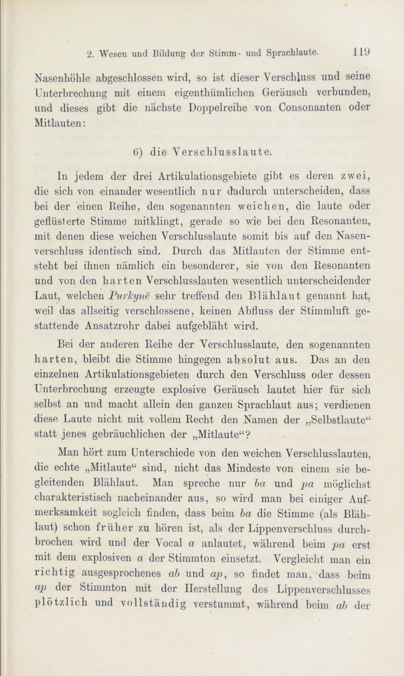 Nasenhöhle abgeschlossen wird, so ist dieser Verschluss lind seine Unterbrechung mit einem eigentümlichen Geräusch verbunden, und dieses gibt die nächste Doppelreihe von Consonanten oder Mitlauten: G) die Verschlusslaute. In jedem der drei Artikulationsgebiete gibt es deren zwei, die sich von einander wesentlich nur dadurch unterscheiden, dass bei der einen Reihe, den sogenannten weichen, die laute oder geflüsterte Stimme mitklingt, gerade so wie bei den Resonanten, mit denen diese weichen Verschlusslaute somit bis auf den Nasen- verschluss identisch sind. Durch das Mitlauten der Stimme ent- steht bei ihnen nämlich ein besonderer, sie von den Resonanten und von den harten Verschlusslauten wesentlich unterscheidender Laut, welchen Purhjne sehr treffend den Blählaut genannt hat, weil das allseitig verschlossene, keinen Abfluss der Stimmluft ge- stattende Ansatzrohr dabei aufgebläht wird. Bei der anderen Reihe der Verschlusslaute, den sogenannten harten, bleibt die Stimme hingegen absolut aus. Das an den einzelnen Artikulationsgebieten durch den Verschluss oder dessen Unterbrechung erzeugte explosive Geräusch lautet hier für sich selbst an und macht allein den ganzen Sprachlaut aus; verdienen diese Laute nicht mit vollem Recht den Namen der „Selbstlaute“ statt jenes gebräuchlichen der „Mitlaute“? Man hört zum Unterschiede von den weichen Verschlusslauten, die echte „Mitlaute“ sind, nicht das Mindeste von einem sie be- gleitenden Blählaut. Man spreche nur ba und pa möglichst charakteristisch nacheinander aus, so wird man bei einiger Auf- merksamkeit sogleich finden, dass beim ba die Stimme (als Bläh- laut) schon früher zu hören ist, als der Lippenverschluss durch- brochen wird und der Vocal a anlautet, während beim pa erst mit dem explosiven a der Stimmton einsetzt. Vergleicht man ein richtig ausgesprochenes ab und ap, so findet man, dass beim ap der Stimmton mit der Herstellung des Lippenverschlusses plötzlich und vollständig verstummt, während beim ab der