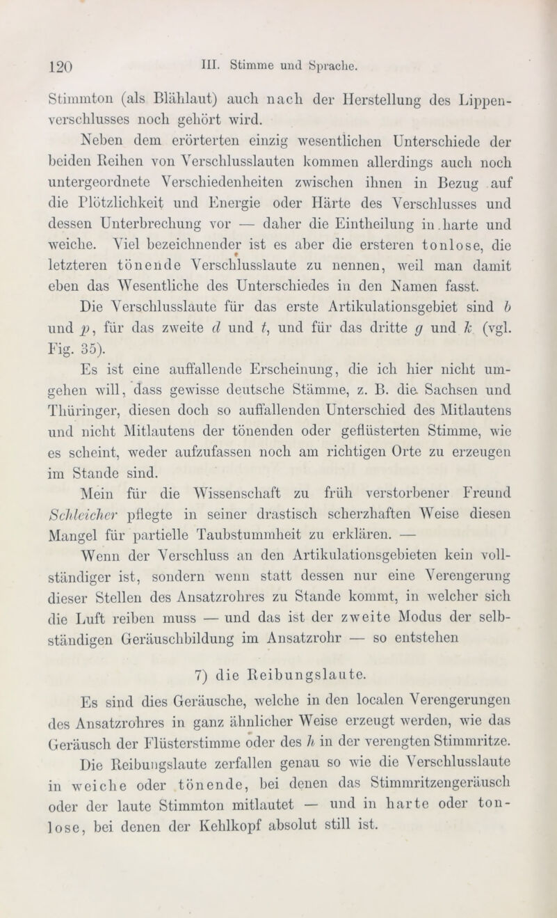 Stimmton (als Blählaut) auch nach der Herstellung des Lippen- verschlusses noch gehört wird. Neben dem erörterten einzig wesentlichen Unterschiede der beiden Reihen von Verschlusslauten kommen allerdings auch noch untergeordnete Verschiedenheiten zwischen ihnen in Bezug auf die Plötzlichkeit und Energie oder Härte des Verschlusses und dessen Unterbrechung vor — daher die Eintheilung in.harte und weiche. Viel bezeichnender ist es aber die ersteren tonlose, die letzteren tönende Verschlusslaute zu nennen, weil man damit eben das Wesentliche des Unterschiedes in den Namen fasst. Die Verschlusslaute für das erste Artikulationsgebiet sind b und p, für das zweite d und f, und für das dritte g und ~k (vgl. Eig. 35). Es ist eine auffallende Erscheinung, die ich hier nicht um- gehen will, dass gewisse deutsche Stämme, z. B. die Sachsen und Thüringer, diesen doch so auffallenden Unterschied des Mitlautens und nicht Mitlautens der tönenden oder geflüsterten Stimme, wie es scheint, weder aufzufassen noch am richtigen Orte zu erzeugen im Stande sind. Mein für die Wissenschaft zu früh verstorbener Freund Schleicher pflegte in seiner drastisch scherzhaften Weise diesen Mangel für partielle Taubstummheit zu erklären. — Wenn der Verschluss an den Artikulationsgebieten kein voll- ständiger ist, sondern wenn statt dessen nur eine Verengerung dieser Stellen des Ansatzrohres zu Stande kommt, in welcher sich die Luft reiben muss — und das ist der zweite Modus der selb- ständigen Geräuschbildung im Ansatzrohr — so entstehen 7) die Reibungslaute. Es sind dies Geräusche, welche in den localen Verengerungen des Ansatzrohres in ganz ähnlicher Weise erzeugt werden, wie das Geräusch der Flüsterstimme oder des h, in der verengten Stimmritze. Die Reibungslaute zerfallen genau so wie die Verschlusslaute in weiche oder tönende, bei denen das Stimmritzengeräusch oder der laute Stimmton mitlautet — und in harte oder ton- lose, bei denen der Kehlkopf absolut still ist.