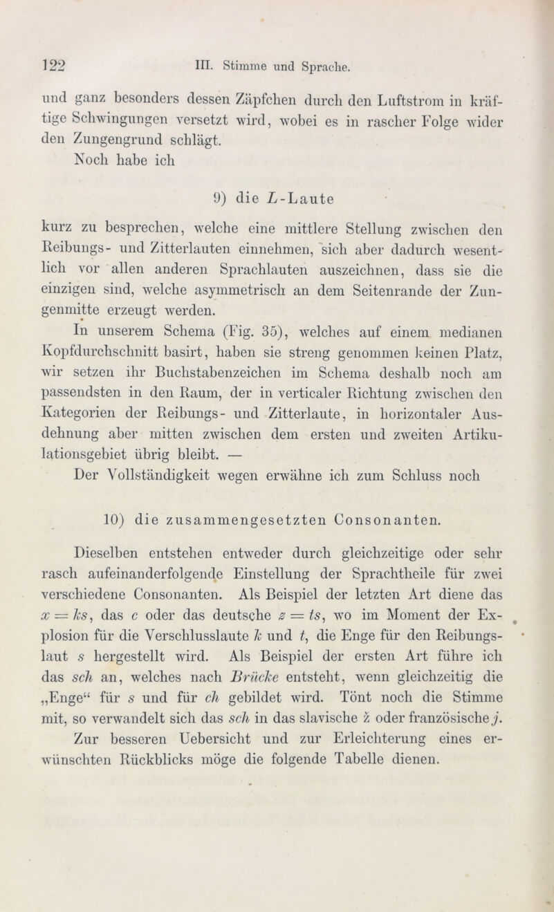 und ganz besonders dessen Zäpfchen durch den Luftstrom in kräf- tige Schwingungen versetzt wird, wobei es in rascher Folge wider den Zungengrund schlägt. Noch habe ich 9) die L-Laute kurz zu besprechen, welche eine mittlere Stellung zwischen den Reibungs- und Zitterlauten einnehmen, sich aber dadurch wesent- lich vor allen anderen Sprachlauten auszeichnen, dass sie die einzigen sind, welche asymmetrisch an dem Seitenrande der Zun- genmitte erzeugt werden. In unserem Schema (Fig. 35), welches auf einem medianen Kopfdurchschnitt basirt, haben sie streng genommen keinen Platz, wir setzen ihr Buchstabenzeichen im Schema deshalb noch am passendsten in den Raum, der in verticaler Richtung zwischen den Kategorien der Reibungs- und Zitterlaute, in horizontaler Aus- dehnung aber mitten zwischen dem ersten und zweiten Artiku- lationsgebiet übrig bleibt. — Der Vollständigkeit wegen erwähne ich zum Schluss noch 10) die zusammengesetzten Consonanten. Dieselben entstehen entweder durch gleichzeitige oder sehr rasch aufeinanderfolgende Einstellung der Sprachtheile für zwei verschiedene Consonanten. Als Beispiel der letzten Art diene das x = ks, das c oder das deutsche z — ts, wo im Moment der Ex- plosion für die Verschlusslaute k und t, die Enge für den Reibungs- laut s hergestellt wird. Als Beispiel der ersten Art führe ich das sch an, welches nach Brücke entsteht, wenn gleichzeitig die „Enge“ für s und für ch gebildet wird. Tönt noch die Stimme mit, so verwandelt sich das sch in das slavische z oder französische j. Zur besseren Uebersicht und zur Erleichterung eines er- wünschten Rückblicks möge die folgende Tabelle dienen.