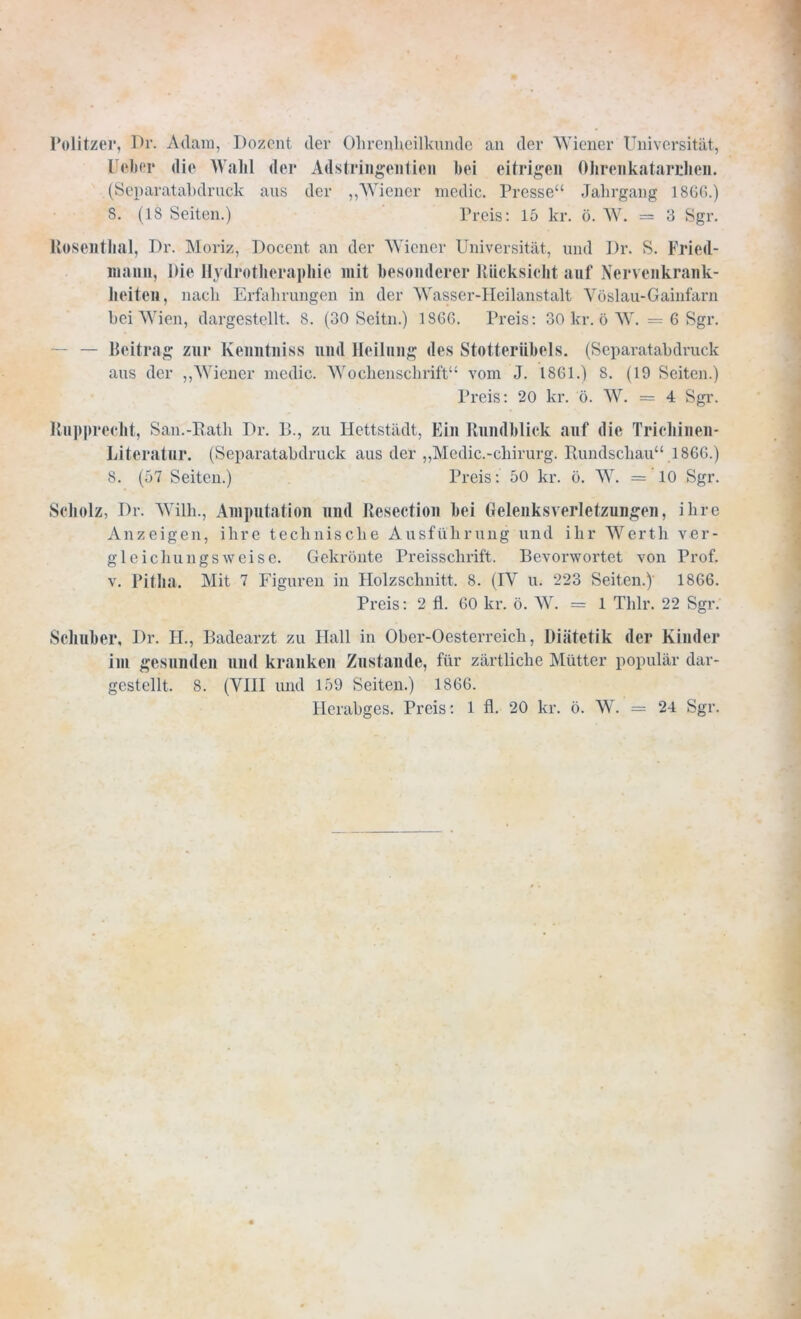 Politzer, Di'. Adam, Dozent der Ohrenheilkunde an der Wiener Universität, lieber die Wahl der Adstringentien bei eitrigen Ohrenkatarrlien. (Separatabdruck aus der „Wiener medic. Presse“ Jahrgang 1866.) 8. (18 Seiten.) Preis: 15 kr. ö. W. — 3 Sgr. Rosenthal, Dr. Moriz, Docent an der Wiener Universität, und Dr. S. Fried- niann, Die Ilydrotheraphic mit besonderer Rücksicht auf Nervenkrank- heiten, nach Erfahrungen in der Wasser-Heilanstalt Yöslau-Gainfarn bei Wien, dargestellt. 8. (30 Seitn.) 1866. Preis: 30 kr. ö W. = 6 Sgr. — Beitrag zur Kenntniss und Heilung des Stotteriibels. (Separatabdruck aus der „Wiener medic. Wochenschrift“ vom J. 1861.) 8. (19 Seiten.) Preis: 20 kr. ö. W. = 4 Sgr. Rnpprecht, San.-Rath Dr. B., zu Hettstädt, Ein Rundblick auf die Trichinen- Literatur. (Separatabdruck aus der „Mcdic.-cliirurg. Rundschau“ 1866.) 8. (57 Seiten.) Preis: 50 kr. ö. W. = 10 Sgr. Scholz, Dr. Willi., Amputation und Resection bei Gelenksverletzungen, ihre Anzeigen, ihre technische Ausführung und ihr Werth ver- gleichungsweise. Gekrönte Preisschrift. Bevorwortet von Prof, v. Pitlia. Mit 7 Figuren in Holzschnitt. 8. (IY u. 223 Seiten.) 1866. Preis: 2 fl. 60 kr. ö. W. = 1 Thlr. 22 Sgr. Schuber, Dr. H„ Badearzt zu Hall in Ober-Oesterreich, Diätetik der Kinder im gesunden und kranken Zustande, für zärtliche Mütter populär dar- gestellt. 8. (VIII und 159 Seiten.) 1866. Herabges. Preis: 1 fl. 20 kr. ö. W. = 24 Sgr.