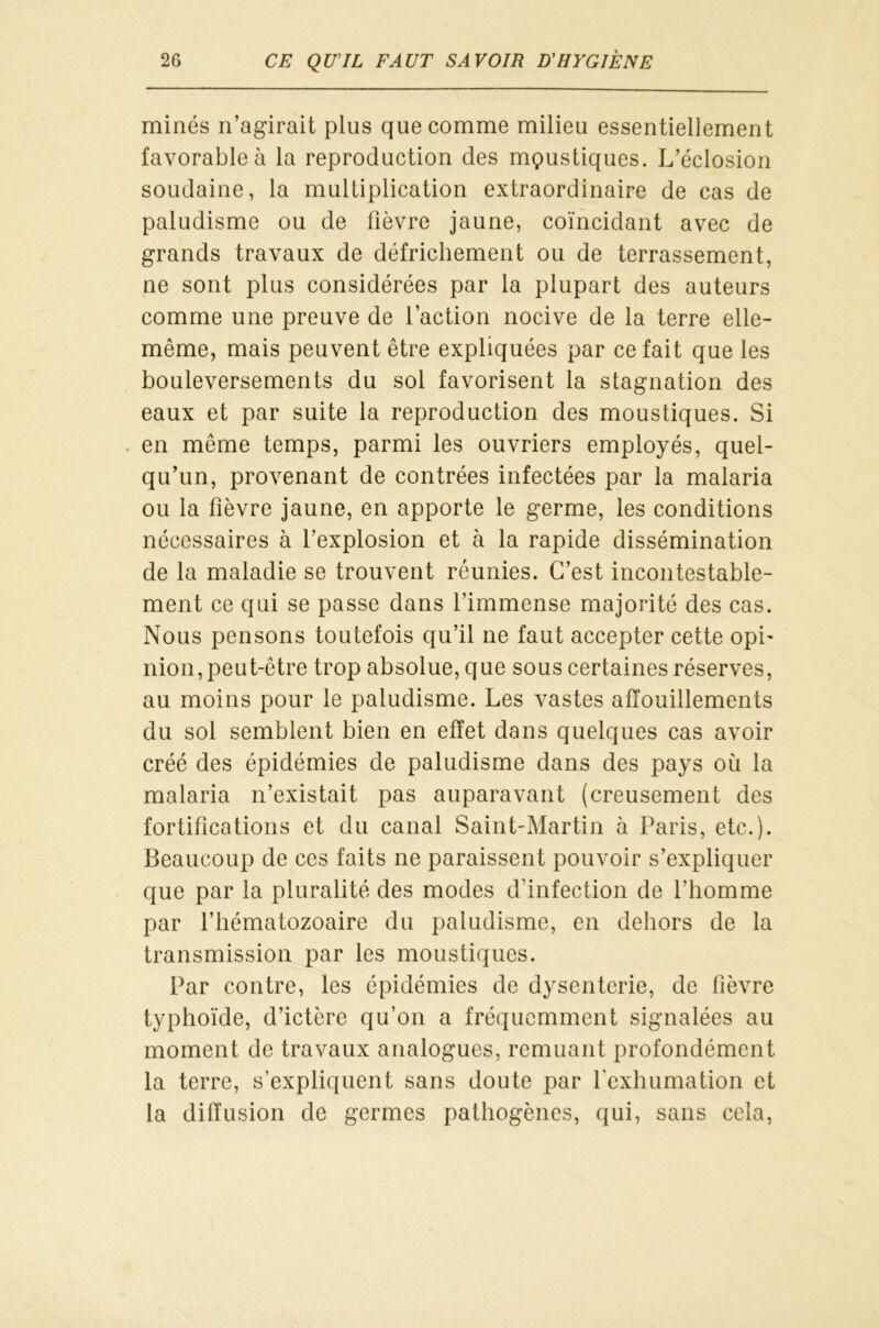 minés n’agirait plus que comme milieu essentiellement favorable à la reproduction des moustiques. L’éclosion soudaine, la multiplication extraordinaire de cas de paludisme ou de fièvre jaune, coïncidant avec de grands travaux de défrichement ou de terrassement, ne sont plus considérées par la plupart des auteurs comme une preuve de l’action nocive de la terre elle- même, mais peuvent être expliquées par ce fait que les bouleversements du sol favorisent la stagnation des eaux et par suite la reproduction des moustiques. Si en même temps, parmi les ouvriers employés, quel- qu’un, provenant de contrées infectées par la malaria ou la fièvre jaune, en apporte le germe, les conditions nécessaires à l’explosion et à la rapide dissémination de la maladie se trouvent réunies. C’est incontestable- ment ce qui se passe dans l’immense majorité des cas. Nous pensons toutefois qu’il ne faut accepter cette opi* nion,peut-être trop absolue, que sous certaines réserves, au moins pour le paludisme. Les vastes afïouillements du sol semblent bien en effet dans quelques cas avoir créé des épidémies de paludisme dans des pays où la malaria n’existait pas auparavant (creusement des fortifications et du canal Saint-Martin à Paris, etc.). Beaucoup de ces faits ne paraissent pouvoir s’expliquer que par la pluralité des modes d’infection de l’homme par l’hématozoaire du paludisme, en dehors de la transmission par les moustiques. Par contre, les épidémies de dysenterie, de fièvre typhoïde, d’ictère qu’on a fréquemment signalées au moment de travaux analogues, remuant profondément la terre, s’expliquent sans doute par l'exhumation et la diffusion de germes pathogènes, qui, sans cela,