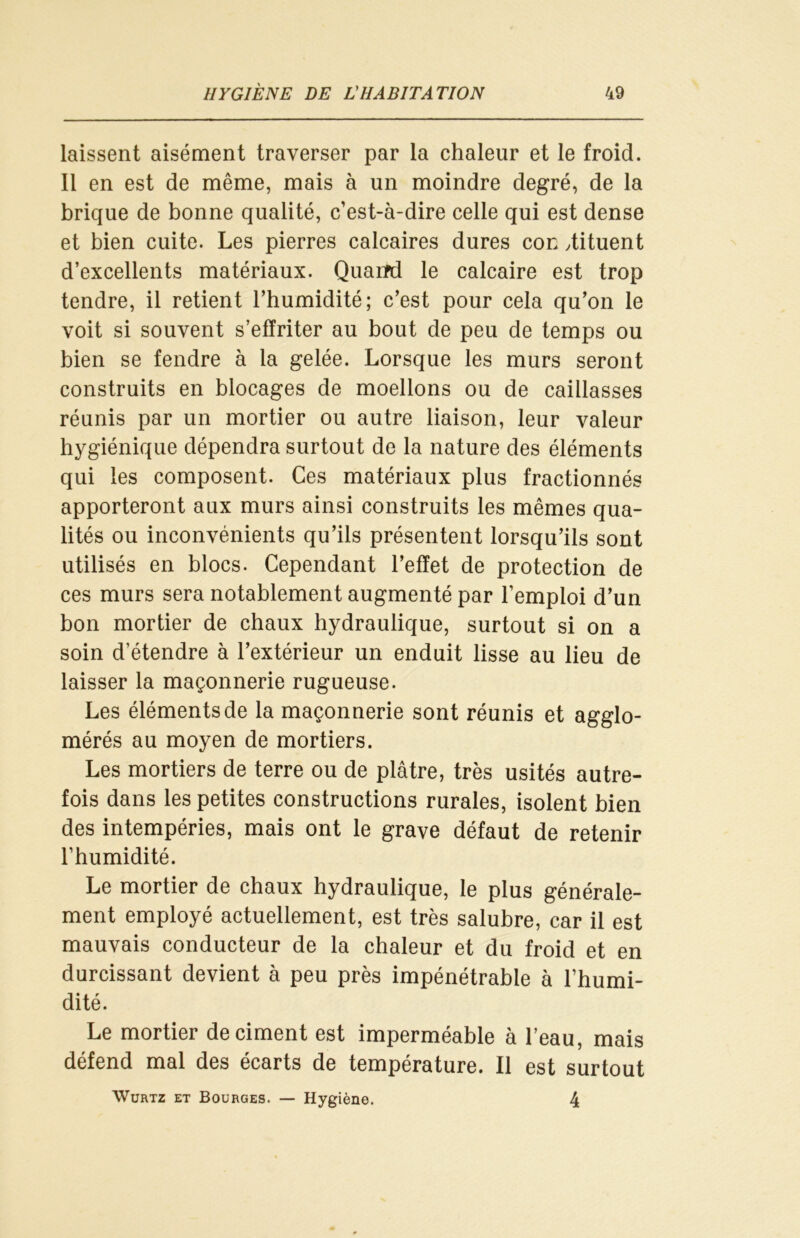 laissent aisément traverser par la chaleur et le froid. Il en est de même, mais à un moindre degré, de la brique de bonne qualité, c’est-à-dire celle qui est dense et bien cuite. Les pierres calcaires dures cor. dituent d’excellents matériaux. Quaifd le calcaire est trop tendre, il retient l’humidité; c’est pour cela qu’on le voit si souvent s’effriter au bout de peu de temps ou bien se fendre à la gelée. Lorsque les murs seront construits en blocages de moellons ou de caillasses réunis par un mortier ou autre liaison, leur valeur hygiénique dépendra surtout de la nature des éléments qui les composent. Ces matériaux plus fractionnés apporteront aux murs ainsi construits les mêmes qua- lités ou inconvénients qu’ils présentent lorsqu’ils sont utilisés en blocs. Cependant l’effet de protection de ces murs sera notablement augmenté par l’emploi d’un bon mortier de chaux hydraulique, surtout si on a soin d’étendre à l’extérieur un enduit lisse au lieu de laisser la maçonnerie rugueuse. Les éléments de la maçonnerie sont réunis et agglo- mérés au moyen de mortiers. Les mortiers de terre ou de plâtre, très usités autre- fois dans les petites constructions rurales, isolent bien des intempéries, mais ont le grave défaut de retenir l’humidité. Le mortier de chaux hydraulique, le plus générale- ment employé actuellement, est très salubre, car il est mauvais conducteur de la chaleur et du froid et en durcissant devient à peu près impénétrable à l’humi- dité. Le mortier déciment est imperméable à l’eau, mais défend mal des écarts de température. Il est surtout Wurtz et Bourges. — Hygiène. 4