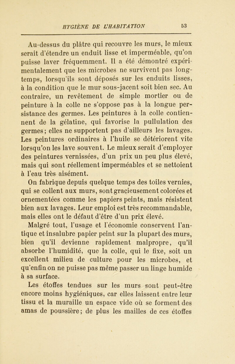 Au-dessus du plâtre qui recouvre les murs, le mieux serait d’étendre un enduit lisse et imperméable, qu’on puisse laver fréquemment. 11 a été démontré expéri- mentalement que les microbes ne survivent pas long- temps, lorsqu’ils sont déposés sur les enduits lisses, à la condition que le mur sous-jacent soit bien sec. Au contraire, un revêtement de simple mortier ou de peinture à la colle ne s’oppose pas à la longue per- sistance des germes. Les peintures à la colle contien- nent de la gélatine, qui favorise la pullulation des germes; elles ne supportent pas d’ailleurs les lavages. Les peintures ordinaires à l’huile se détériorent vite lorsqu’on les lave souvent. Le mieux serait d’employer des peintures vernissées, d’un prix un peu plus élevé, mais qui sont réellement imperméables et se nettoient à l’eau très aisément. On fabrique depuis quelque temps des toiles vernies, qui se collent aux murs, sont gracieusement colorées et ornementées comme les papiers peints, mais résistent bien aux lavages. Leur emploi est très recommandable, mais elles ont le défaut d’être d’un prix élevé. Malgré tout, l’usage et l’économie conservent l’an- tique et insalubre papier peint sur la plupart des murs, bien qu’il devienne rapidement malpropre, qu’il absorbe l’humidité, que la colle, qui le fixe, soit un excellent milieu de culture pour les microbes, et qu’enfin on ne puisse pas même passer un linge humide à sa surface. Les étoffes tendues sur les murs sont peut-être encore moins hygiéniques, car elles laissent entre leur tissu et la muraille un espace vide où se forment des amas de poussière ; de plus les mailles de ces étoffes