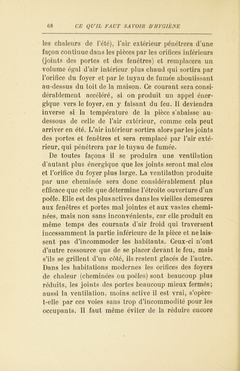 les chaleurs de leté), l’air extérieur pénétrera d’une façon continue dans les pièces par les orifices inférieurs (joints des portes et des fenêtres) et remplacera un volume égal d’air intérieur plus chaud qui sortira par l’orifice du foyer et par le tuyau de fumée aboutissant au-dessus du toit de la maison. Ce courant sera consi- dérablement accéléré, si on produit un appel éner- gique vers le foyer, en y faisant du feu. Il deviendra inverse si la température de la pièce s’abaisse au- dessous de celle de l’air extérieur, comme cela peut arriver en été. L’air intérieur sortira alors par les joints des portes et fenêtres et sera remplacé par l’air exté- rieur, qui pénétrera par le tuyau de fumée. De toutes façons il se produira une ventilation d’autant plus énergique que les joints seront mal clos et l’orifice du foyer plus large. La ventilation produite par une cheminée sera donc considérablement plus efficace que celle que détermine l’étroite ouverture d'un poêle. Elle est des plus actives dans les vieilles demeures aux fenêtres et portes mal jointes et aux vastes chemi- nées, mais non sans inconvénients, car elle produit en même temps des courants d’air froid qui traversent incessamment la partie inférieure de la pièce et ne lais- sent pas d’incommoder les habitants. Ceux-ci n’ont d’autre ressource que de se placer devant le feu, mais s’ils se grillent d’un côté, ils restent glacés de l’autre. Dans les habitations modernes les orifices des foyers de chaleur (cheminées ou poêles) sont beaucoup plus réduits, les joints des portes beaucoup mieux fermés; aussi la ventilation, moins active il est vrai, s’opère- t-elle par ces voies sans trop d’incommodité pour les occupants. Il faut même éviter de la réduire encore