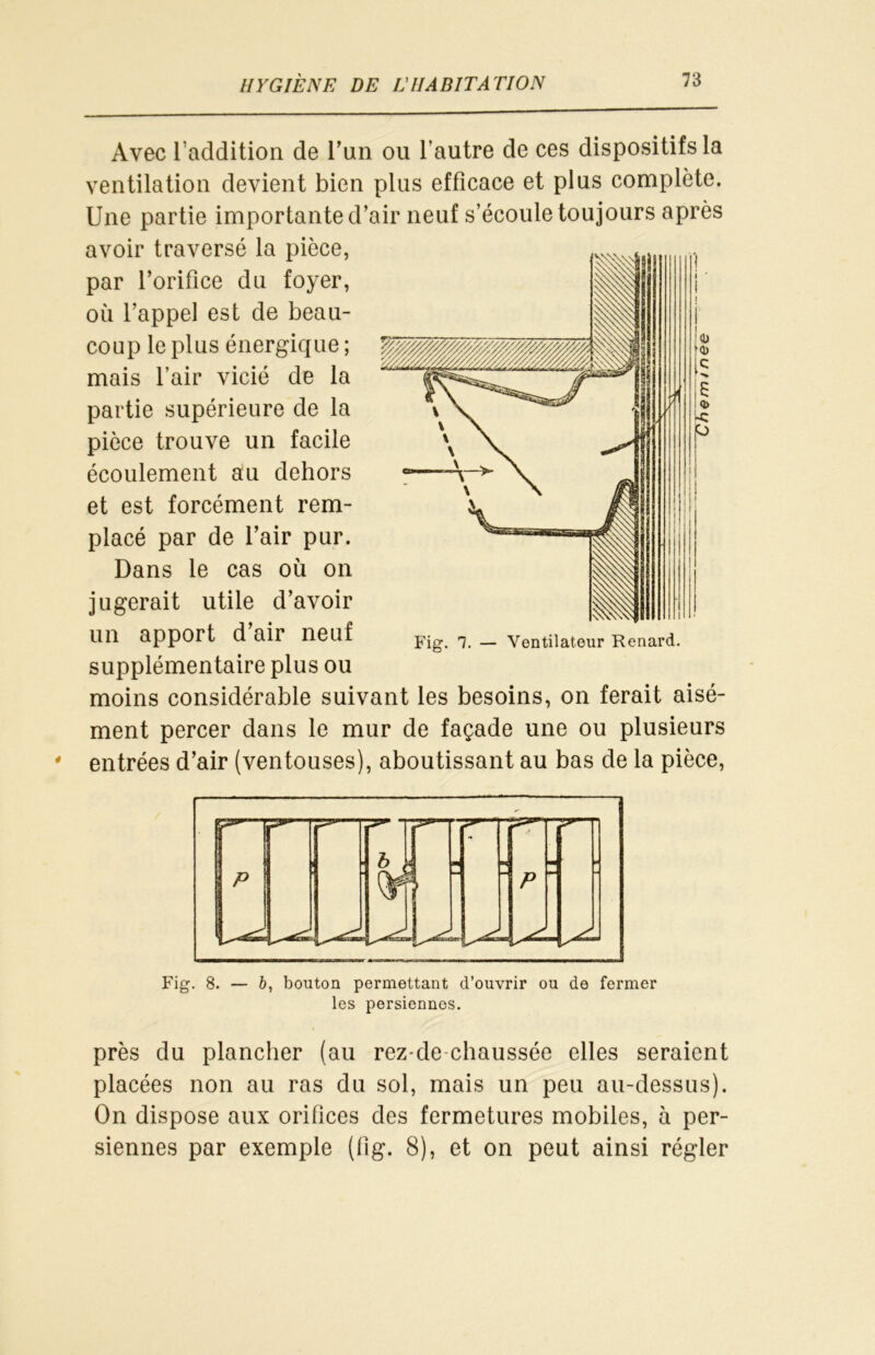 Avec l’addition de l’un ou l’autre de ces dispositifs la ventilation devient bien plus efficace et plus complète. Une partie importante d’air neuf s’écoule toujours après avoir traversé la pièce, par l’orifice du foyer, où l’appel est de beau- coup le plus énergique ; mais l’air vicié de la partie supérieure de la pièce trouve un facile écoulement au dehors et est forcément rem- placé par de l’air pur. Dans le cas où on jugerait utile d’avoir un apport d’air neuf supplémentaire plus ou moins considérable suivant les besoins, on ferait aisé- ment percer dans le mur de façade une ou plusieurs entrées d’air (ventouses), aboutissant au bas de la pièce, Fig. 8. — 6, bouton permettant d’ouvrir ou de fermer les persiennos. près du plancher (au rez-de-chaussée elles seraient placées non au ras du sol, mais un peu au-dessus). On dispose aux orifices des fermetures mobiles, à per- siennes par exemple (fig. 8), et on peut ainsi régler 4) MD C N S « i-C P