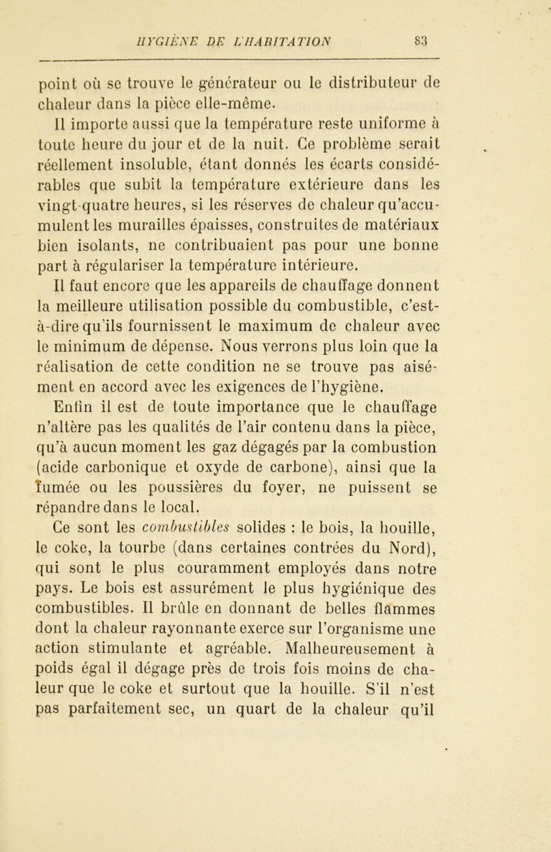 point où se trouve le générateur ou le distributeur de chaleur dans la pièce elle-même. il importe aussi que la température reste uniforme à toute heure du jour et de la nuit. Ce problème serait réellement insoluble, étant donnés les écarts considé- rables que subit la température extérieure dans les vingt-quatre heures, si les réserves de chaleur qu’accu- mulent les murailles épaisses, construites de matériaux bien isolants, ne contribuaient pas pour une bonne part à régulariser la température intérieure. Il faut encore que les appareils de chauffage donnent la meilleure utilisation possible du combustible, c’est- à-dire qu’ils fournissent le maximum de chaleur avec le minimum de dépense. Nous verrons plus loin que la réalisation de cette condition ne se trouve pas aisé- ment en accord avec les exigences de l’hygiène. Enfin il est de toute importance que le chauffage n’altère pas les qualités de l’air contenu dans la pièce, qu’à aucun moment les gaz dégagés par la combustion (acide carbonique et oxyde de carbone), ainsi que la 'fumée ou les poussières du foyer, ne puissent se répandre dans le local. Ce sont les combustibles solides : le bois, la houille, le coke, la tourbe (dans certaines contrées du Nord), qui sont le plus couramment employés dans notre pays. Le bois est assurément le plus hygiénique des combustibles. Il brûle en donnant de belles flammes dont la chaleur rayonnante exerce sur l’organisme une action stimulante et agréable. Malheureusement à poids égal il dégage près de trois fois moins de cha- leur que le coke et surtout que la houille. S’il n’est pas parfaitement sec, un quart de la chaleur qu’il