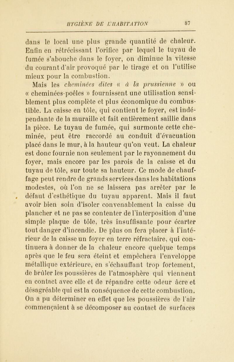 dans le local une plus grande quantité de chaleur. Enfin en rétrécissant l’orifice par lequel le tuyau de fumée s’abouche dans le foyer, on diminue la vitesse du courant d’air provoqué par le tirage et on l’utilise mieux pour la combustion. Mais les cheminées dites « à la prussienne » ou « cheminées-poêles » fournissent une utilisation sensi- blement plus complète et plus économique du combus- tible. La caisse en tôle, qui contient le foyer, est indé- pendante de la muraille et fait entièrement saillie dans la pièce. Le tuyau de fumée, qui surmonte cette che- minée, peut être raccordé au conduit d’évacuation placé dans le mur, à la hauteur qu’on veut. La chaleur est donc fournie non seulement par le rayonnement du foyer, mais encore par les parois de la caisse et du tuyau de tôle, sur toute sa hauteur. Ce mode de chauf- fage peut rendre de grands services dans les habitations modestes, où l’on ne se laissera pas arrêter par le défaut d'esthétique du tuyau apparent. Mais il faut avoir bien soin d’isoler convenablement la caisse du plancher et ne pas se contenter de l'interposition d’une simple plaque de tôle, très insuffisante pour écarter tout danger d’incendie. De plus on fera placer à l'inté- rieur de la caisse un foyer en terre réfractaire, qui con- tinuera à donner de la chaleur encore quelque temps après que le feu sera éteint et empêchera l’enveloppe métallique extérieure, en s’échauffant trop fortement, de brider les poussières de l’atmosphère qui viennent en contact avec elle et de répandre cette odeur âcre et désagréable qui est la conséquence de cette combustion. On a pu déterminer en effet que les poussières de l’air commençaient à se décomposer au contact de surfaces