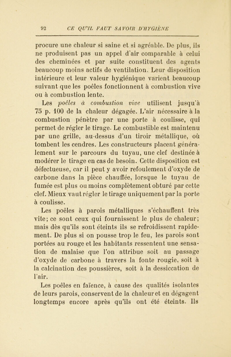 procure une chaleur si saine et si agréable. De plus, ils ne produisent pas un appel d’air comparable à celui des cheminées et par suite constituent des agents beaucoup moins actifs de ventilation. Leur disposition intérieure et leur valeur hygiénique varient beaucoup suivant que les poêles fonctionnent à combustion vive ou à combustion lente. Les 'poêles à combustion vive utilisent jusqu’à 75 p. 100 de la chaleur dégagée. L’air nécessaire à la combustion pénètre par une porte à coulisse, qui permet de régler le tirage. Le combustible est maintenu par une grille, au-dessus d’un tiroir métallique, où tombent les cendres. Les constructeurs placent généra- lement sur le parcours du tuyau, une clef destinée à modérer le tirage en cas de besoin. Cette disposition est défectueuse, car il peut y avoir refoulement d’oxyde de carbone dans la pièce chauffée, lorsque le tuyau de fumée est plus ou moins complètement obturé par cette clef. Mieux vaut régler le tirage uniquement par la porte à coulisse. Les poêles à parois métalliques s’échauffent très vite; ce sont ceux qui fournissent le plus de chaleur; mais dès qu’ils sont éteints ils se refroidissent rapide- ment. De plus si on pousse trop le feu, les parois sont portées au rouge et les habitants ressentent une sensa- tion de malaise que l’on attribue soit au passage d’oxyde de carbone à travers la fonte rougie, soit à la calcination des poussières, soit à la dessiccation de l’air. Les poêles en faïence, à cause des qualités isolantes de leurs parois, conservent de la chaleur et en dégagent longtemps encore après qu’ils ont été éteints. Ils