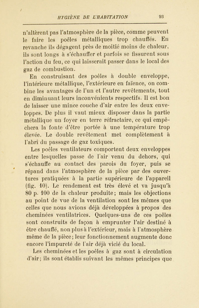 n’altèrent pas l’atmosphère de la pièce, comme peuvent le faire les poêles métalliques trop chauffés. En revanche ils dégagent près de moitié moins de chaleur, ils sont longs à s’échauffer et parfois se fissurent sous faction du feu, ce qui laisserait passer dans le local des gaz de combustion. En construisant des poêles à double enveloppe, l’intérieure métallique, l’extérieure en faïence, on com- bine les avantages de l’un et l’autre revêtements, tout en diminuant leurs inconvénients respectifs. Il est bon de laisser une mince couche d’air entre les deux enve- loppes. De plus il vaut mieux disposer dans la partie métallique un foyer en terre réfractaire, ce qui empê- chera la fonte d’être portée à une température trop élevée. Le double revêtement met complètement à l’abri du passage de gaz toxiques. Les poêles ventilateurs comportent deux enveloppes entre lesquelles passe de l'air venu du dehors, qui s’échauffe au contact des parois du foyer, puis se répand dans l’atmosphère de la pièce par des ouver- tures pratiquées à la partie supérieure de l’appareil (fig. 10). Le rendement est très élevé et va jusqu’à 80 p. 100 de la chaleur produite; mais les objections au point de vue de la ventilation sont les mêmes que celles que nous avions déjà développées à propos des cheminées ventilatrices. Quelques-uns de ces poêles sont construits de façon à emprunter l’air destiné à être chauffé, non plus à l’extérieur, mais à l’atmosphère même de la pièce; leur fonctionnement augmente donc encore l’impureté de L'air déjà vicié du local. Les cheminées et les poêles à gaz sont à circulation d’air; ils sont établis suivant les mêmes principes que