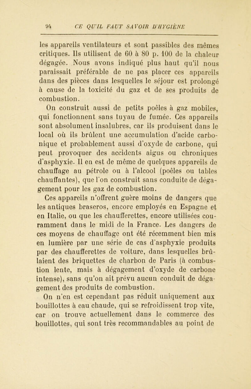 les appareils ventilateurs et sont passibles des mêmes critiques. Ils utilisent de 60 à 80 p. 100 de la chaleur dégagée. Nous avons indiqué plus haut qu’il nous paraissait préférable de ne pas placer ces appareils dans des pièces dans lesquelles le séjour est prolongé à cause de la toxicité du gaz et de ses produits de combustion. On construit aussi de petits poêles à gaz mobiles, qui fonctionnent sans tuyau de fumée. Ces appareils sont absolument insalubres, car ils produisent dans le local où ils brûlent une accumulation d’acide carbo- nique et probablement aussi d’oxyde de carbone, qui peut provoquer des accidents aigus ou chroniques d'asphyxie. Il en est de même de quelques appareils de chauffage au pétrole ou à l’alcool (poêles ou tables chauffantes), que l'on construit sans conduite de déga- gement pour les gaz de combustion. Ces appareils n’offrent guère moins de dangers que les antiques braseros, encore employés en Espagne et en Italie, ou que les chaufferettes, encore utilisées cou- ramment dans le midi de la France. Les dangers de ces moyens de chauffage ont été récemment bien mis en lumière par une série de cas d’asphyxie produits par des chaufferettes de voiture, dans lesquelles brû- laient des briquettes de charbon de Paris (à combus- tion lente, mais à dégagement d’oxyde de carbone intense), sans qu’on ait prévu aucun conduit de déga- gement des produits de combustion. On n’en est cependant pas réduit uniquement aux bouillottes à eau chaude, qui se refroidissent trop vite, car on trouve actuellement dans le commerce des bouillottes, qui sont très recommandables au point de